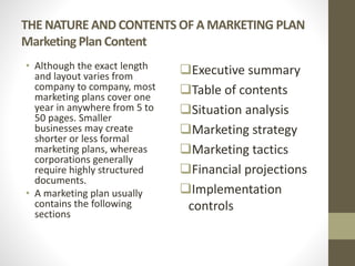 THE NATURE AND CONTENTS OF A MARKETING PLAN
Marketing Plan Content
• Although the exact length
and layout varies from
company to company, most
marketing plans cover one
year in anywhere from 5 to
50 pages. Smaller
businesses may create
shorter or less formal
marketing plans, whereas
corporations generally
require highly structured
documents.
• A marketing plan usually
contains the following
sections
Executive summary
Table of contents
Situation analysis
Marketing strategy
Marketing tactics
Financial projections
Implementation
controls
 