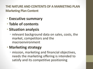 THE NATURE AND CONTENTS OF A MARKETING PLAN
Marketing Plan Content
• Executive summary
• Table of contents
• Situation analysis
• relevant background data on sales, costs, the
market, competitors and the
macroenvironment
• Marketing strategy
• mission, marketing and financial objectives,
needs the marketing offering is intended to
satisfy and its competitive positioning
 