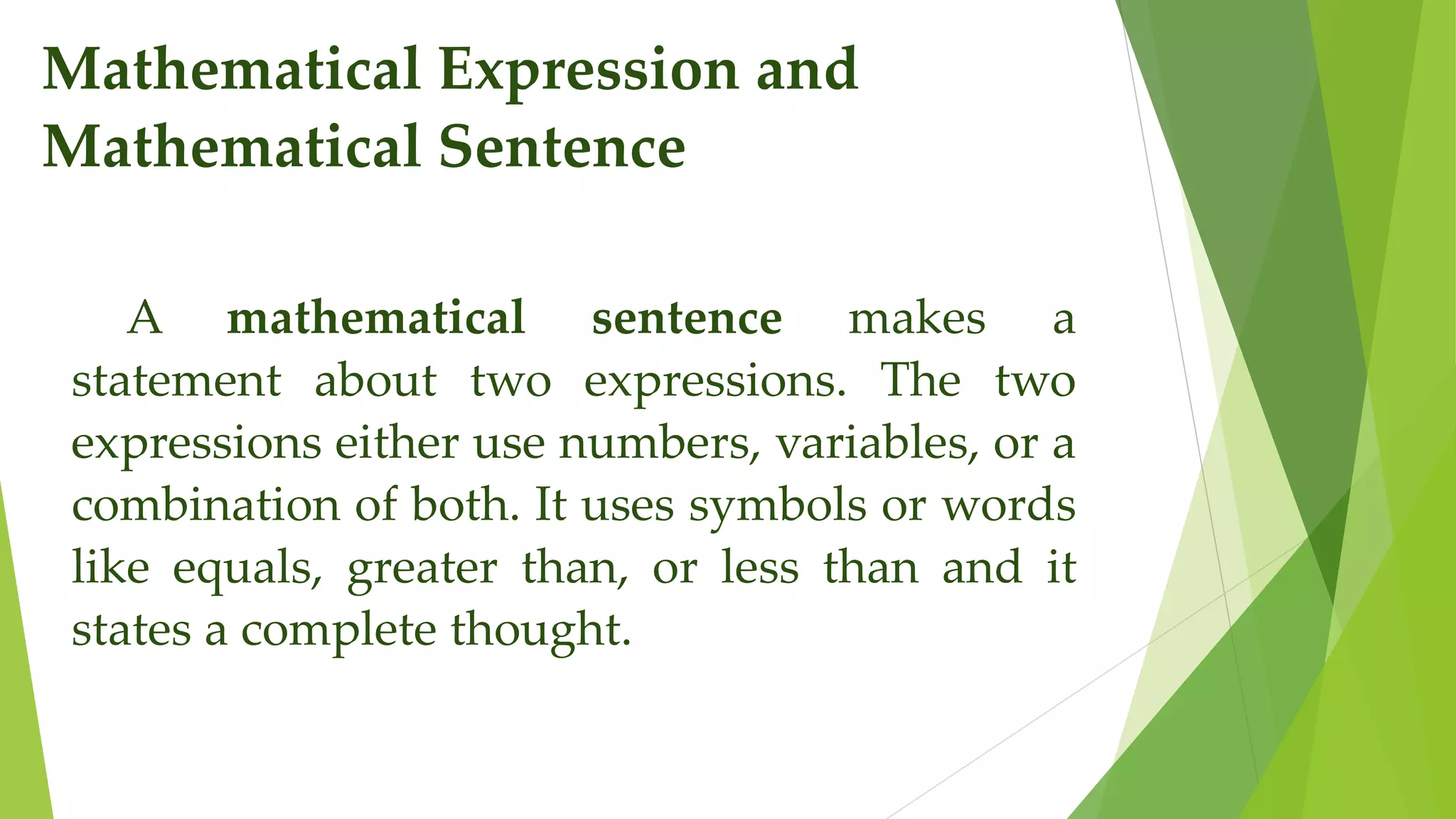 Mathematical Expression and
Mathematical Sentence
A mathematical sentence makes a
statement about two expressions. The two
expressions either use numbers, variables, or a
combination of both. It uses symbols or words
like equals, greater than, or less than and it
states a complete thought.
 