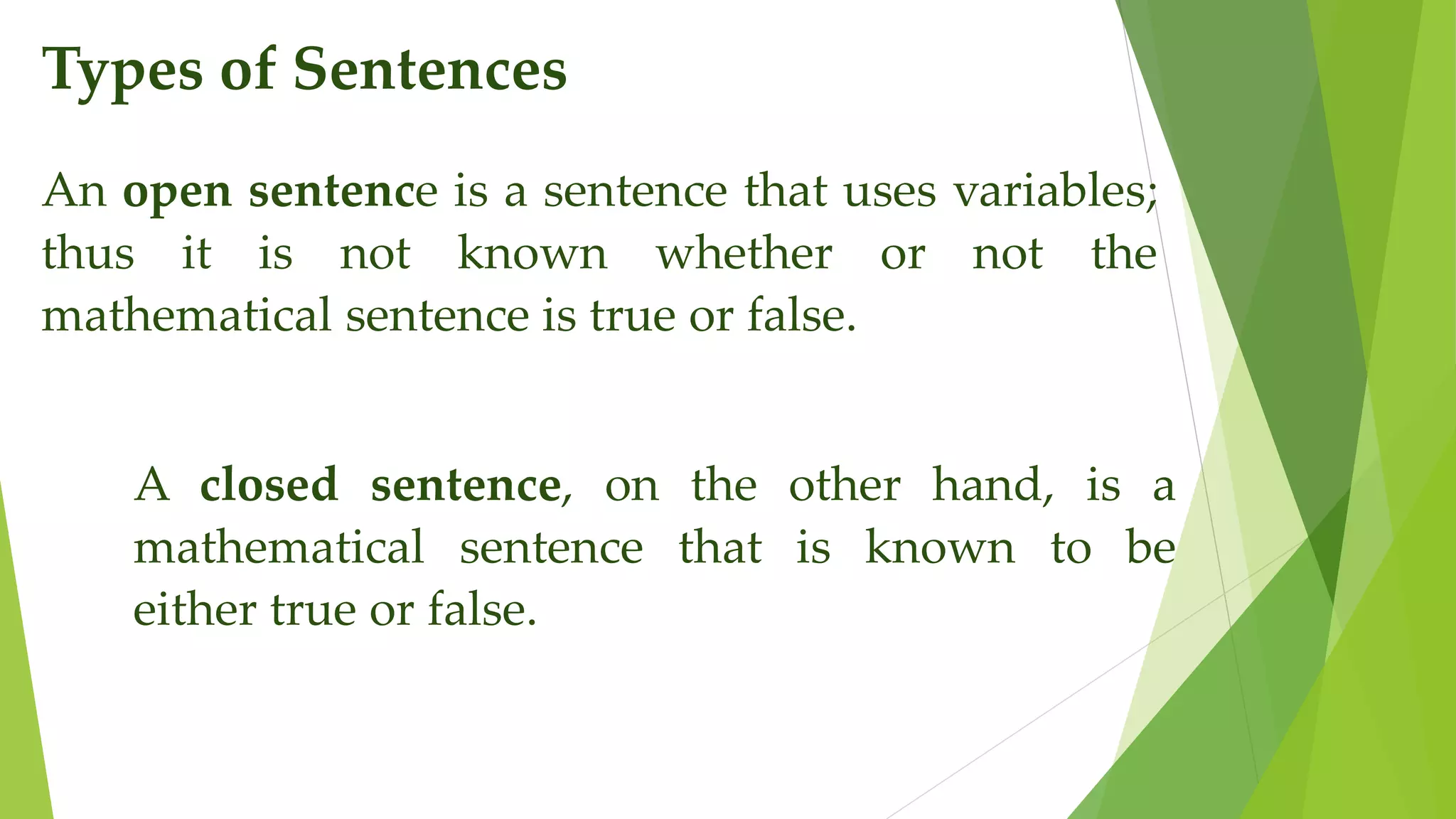 Types of Sentences
An open sentence is a sentence that uses variables;
thus it is not known whether or not the
mathematical sentence is true or false.
A closed sentence, on the other hand, is a
mathematical sentence that is known to be
either true or false.
 