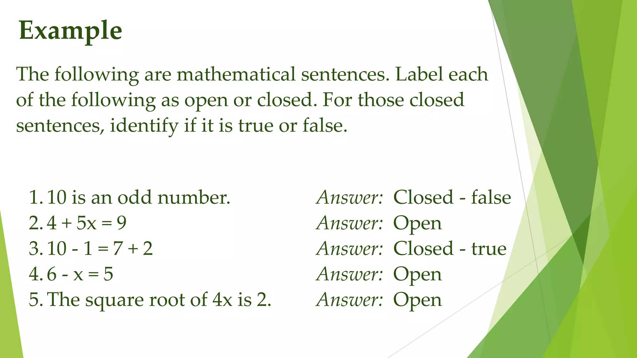Example
The following are mathematical sentences. Label each
of the following as open or closed. For those closed
sentences, identify if it is true or false.
1.10 is an odd number. Answer: Closed - false
2.4 + 5x = 9 Answer: Open
3.10 - 1 = 7 + 2 Answer: Closed - true
4.6 - x = 5 Answer: Open
5.The square root of 4x is 2. Answer: Open
 