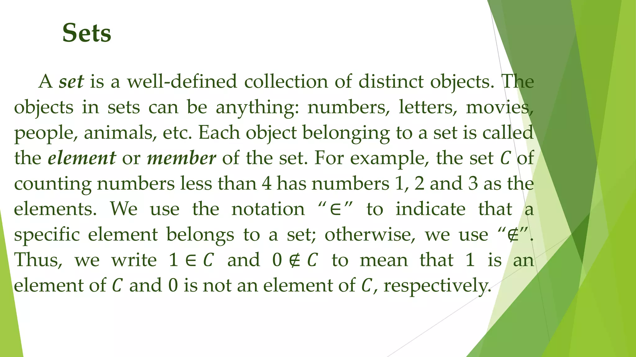 Sets
A set is a well-defined collection of distinct objects. The
objects in sets can be anything: numbers, letters, movies,
people, animals, etc. Each object belonging to a set is called
the element or member of the set. For example, the set 𝐶 of
counting numbers less than 4 has numbers 1, 2 and 3 as the
elements. We use the notation “∈” to indicate that a
specific element belongs to a set; otherwise, we use “∉”.
Thus, we write 1 ∈ 𝐶 and 0 ∉ 𝐶 to mean that 1 is an
element of 𝐶 and 0 is not an element of 𝐶, respectively.
 