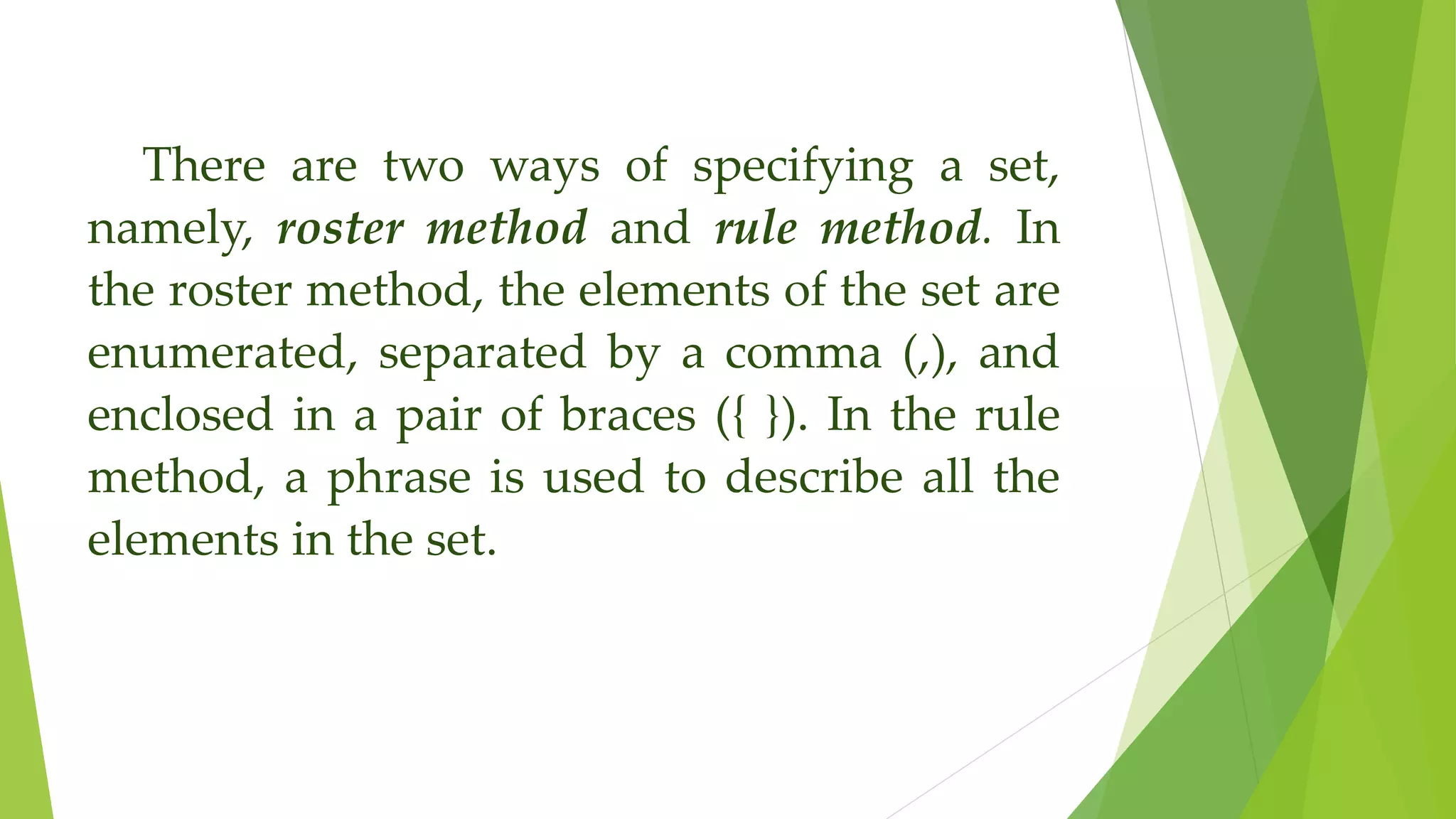 There are two ways of specifying a set,
namely, roster method and rule method. In
the roster method, the elements of the set are
enumerated, separated by a comma (,), and
enclosed in a pair of braces ({ }). In the rule
method, a phrase is used to describe all the
elements in the set.
 