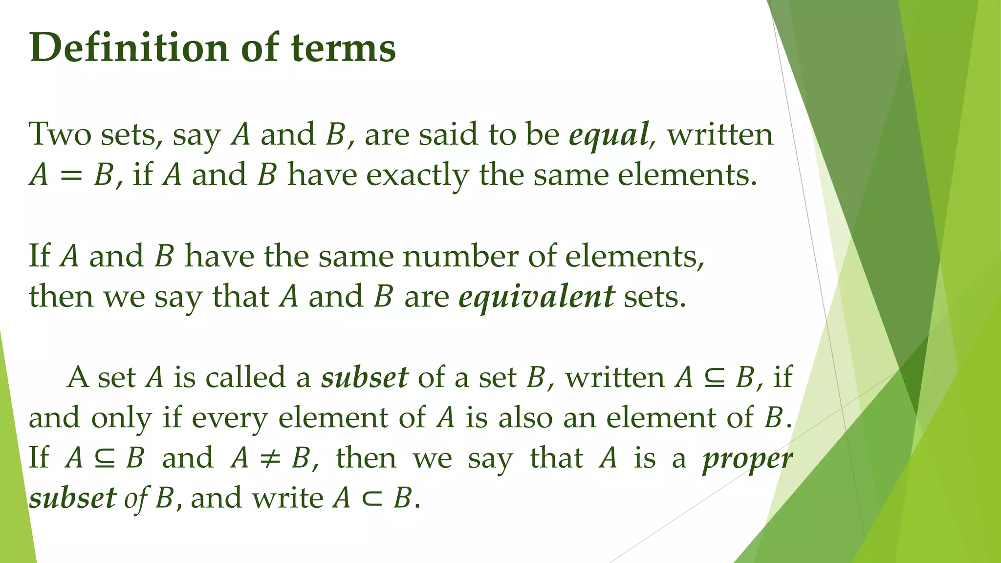 Definition of terms
Two sets, say 𝐴 and 𝐵, are said to be equal, written
𝐴 = 𝐵, if 𝐴 and 𝐵 have exactly the same elements.
If 𝐴 and 𝐵 have the same number of elements,
then we say that 𝐴 and 𝐵 are equivalent sets.
A set 𝐴 is called a subset of a set 𝐵, written 𝐴 ⊆ 𝐵, if
and only if every element of 𝐴 is also an element of 𝐵.
If 𝐴 ⊆ 𝐵 and 𝐴 ≠ 𝐵, then we say that 𝐴 is a proper
subset of 𝐵, and write 𝐴 ⊂ 𝐵.
 