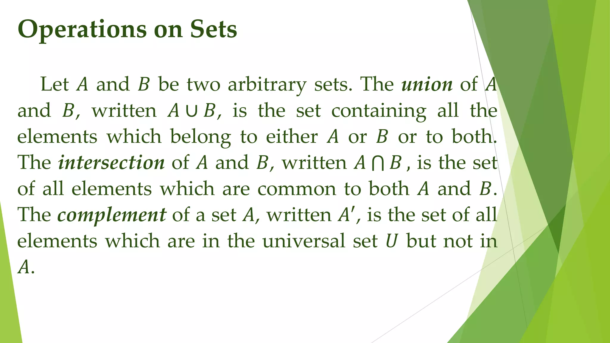 Operations on Sets
Let 𝐴 and 𝐵 be two arbitrary sets. The union of 𝐴
and 𝐵, written 𝐴 ∪ 𝐵, is the set containing all the
elements which belong to either 𝐴 or 𝐵 or to both.
The intersection of 𝐴 and 𝐵, written 𝐴 𝐵 , is the set
of all elements which are common to both 𝐴 and 𝐵.
The complement of a set 𝐴, written 𝐴′
, is the set of all
elements which are in the universal set 𝑈 but not in
𝐴.
 