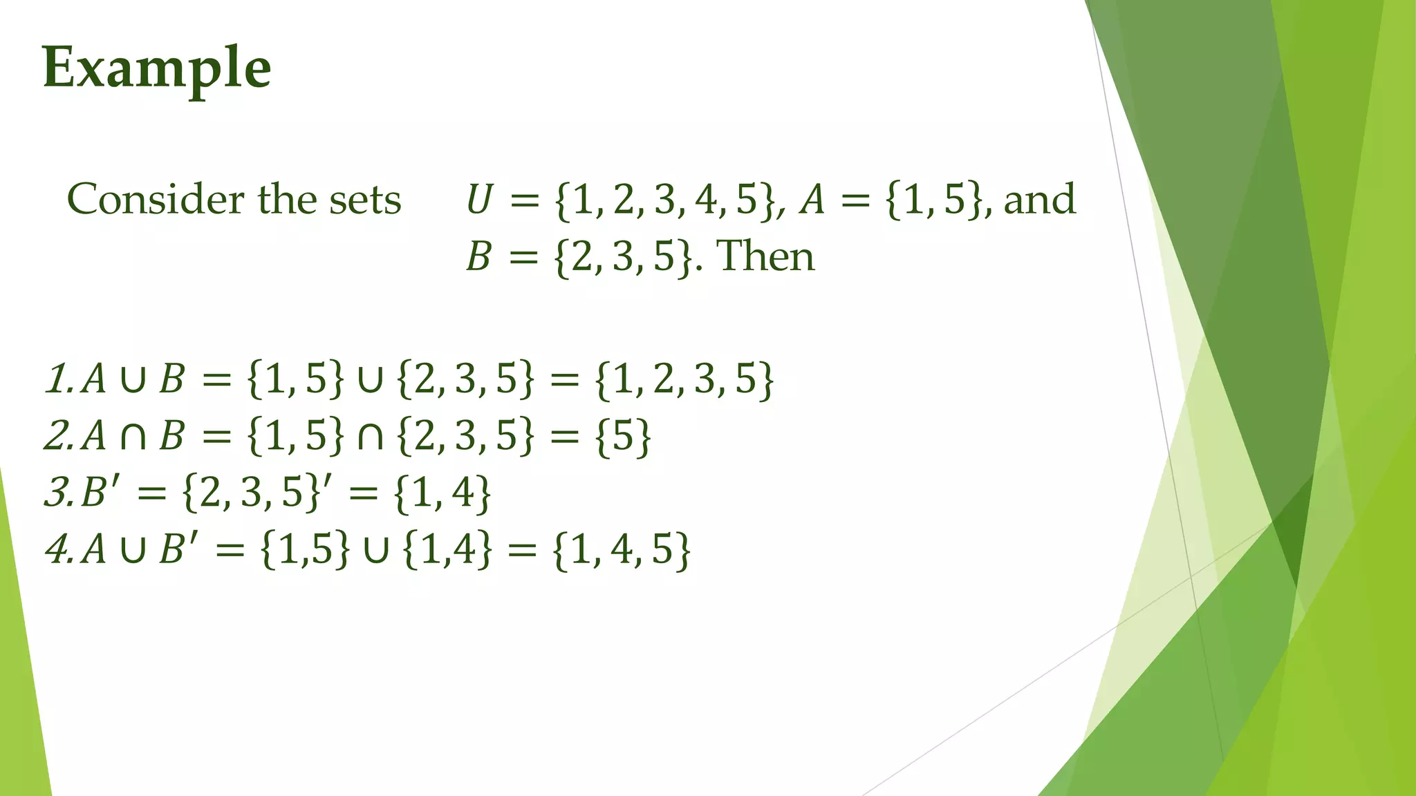 Example
Consider the sets 𝑈 = {1, 2, 3, 4, 5}, 𝐴 = 1, 5 , and
𝐵 = {2, 3, 5}. Then
1.𝐴 ∪ 𝐵 = 1, 5 ∪ 2, 3, 5 = {1, 2, 3, 5}
2.𝐴 ∩ 𝐵 = 1, 5 ∩ 2, 3, 5 = {5}
3.𝐵′
= 2, 3, 5 ′
= {1, 4}
4.𝐴 ∪ 𝐵′
= 1,5 ∪ 1,4 = {1, 4, 5}
 