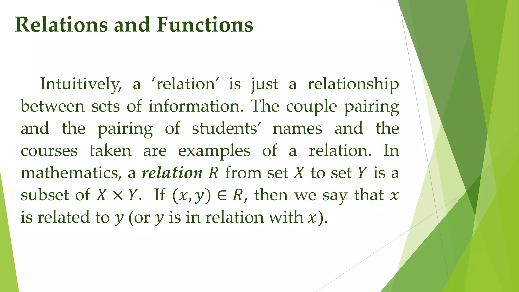 Relations and Functions
Intuitively, a ‘relation’ is just a relationship
between sets of information. The couple pairing
and the pairing of students’ names and the
courses taken are examples of a relation. In
mathematics, a relation 𝑅 from set 𝑋 to set 𝑌 is a
subset of 𝑋 × 𝑌. If (𝑥, 𝑦) ∈ 𝑅, then we say that 𝑥
is related to 𝑦 (or 𝑦 is in relation with 𝑥).
 