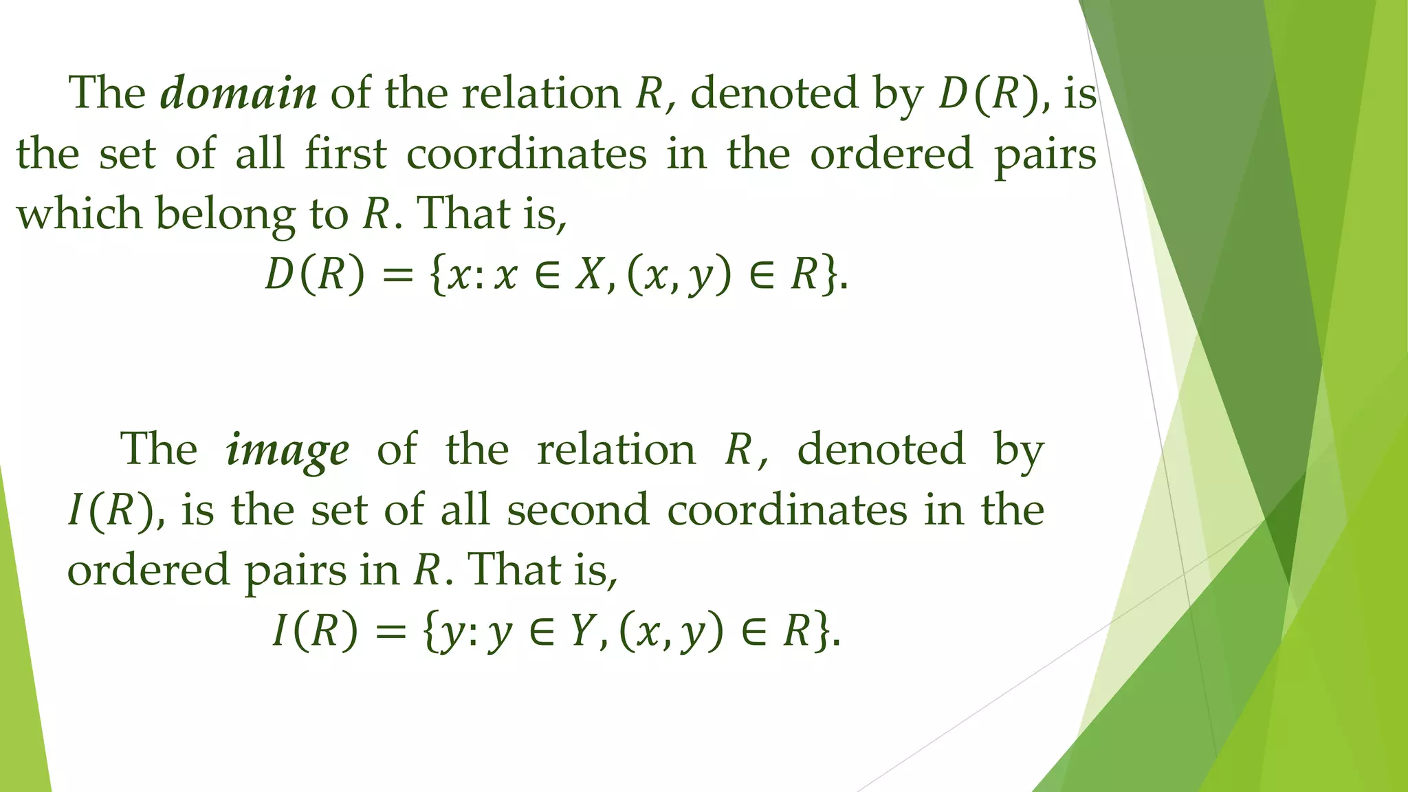 The domain of the relation 𝑅, denoted by 𝐷(𝑅), is
the set of all first coordinates in the ordered pairs
which belong to 𝑅. That is,
𝐷 𝑅 = 𝑥: 𝑥 ∈ 𝑋, 𝑥, 𝑦 ∈ 𝑅 .
The image of the relation 𝑅, denoted by
𝐼(𝑅), is the set of all second coordinates in the
ordered pairs in 𝑅. That is,
𝐼 𝑅 = 𝑦: 𝑦 ∈ 𝑌, 𝑥, 𝑦 ∈ 𝑅 .
 