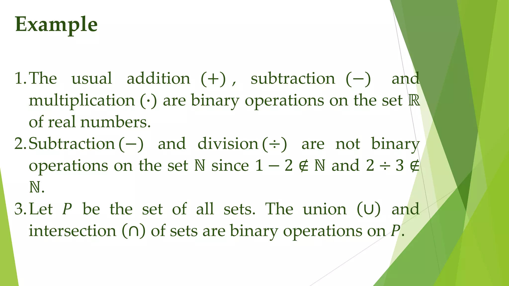 Example
1.The usual addition (+) , subtraction (−) and
multiplication (∙) are binary operations on the set ℝ
of real numbers.
2.Subtraction(−) and division (÷) are not binary
operations on the set ℕ since 1 − 2 ∉ ℕ and 2 ÷ 3 ∉
ℕ.
3.Let 𝑃 be the set of all sets. The union ∪ and
intersection ∩ of sets are binary operations on 𝑃.
 