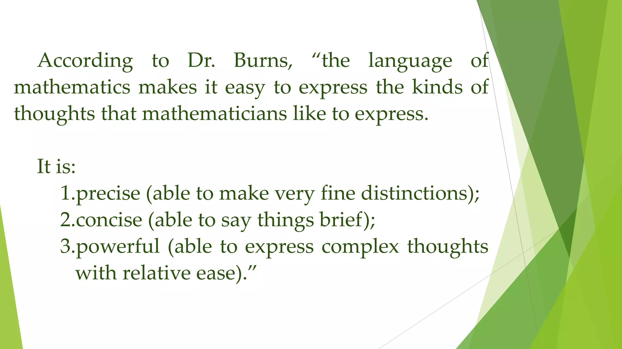 According to Dr. Burns, “the language of
mathematics makes it easy to express the kinds of
thoughts that mathematicians like to express.
It is:
1.precise (able to make very fine distinctions);
2.concise (able to say things brief);
3.powerful (able to express complex thoughts
with relative ease).”
 