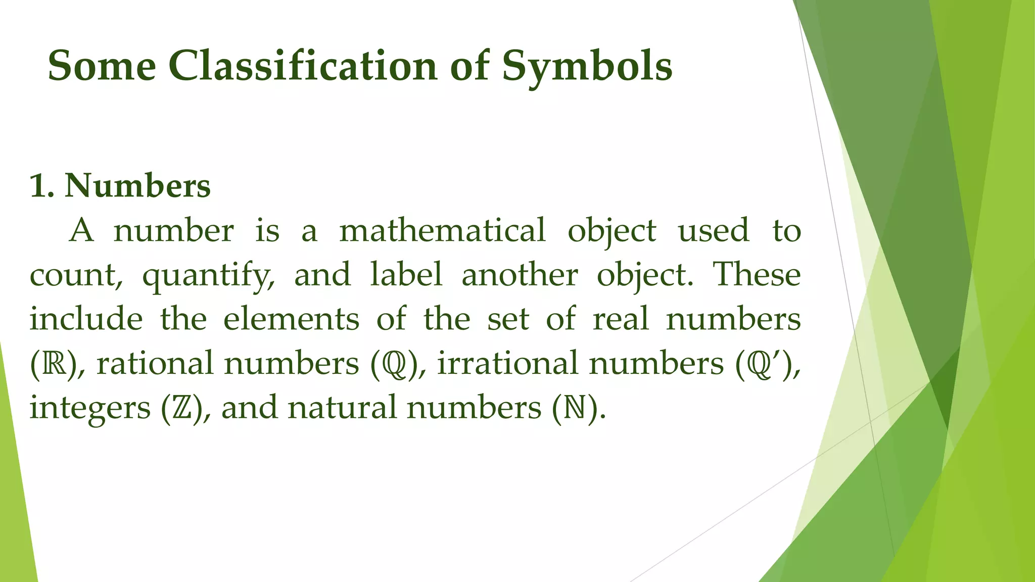 Some Classification of Symbols
1. Numbers
A number is a mathematical object used to
count, quantify, and label another object. These
include the elements of the set of real numbers
(ℝ), rational numbers (ℚ), irrational numbers (ℚ’),
integers (ℤ), and natural numbers (ℕ).
 