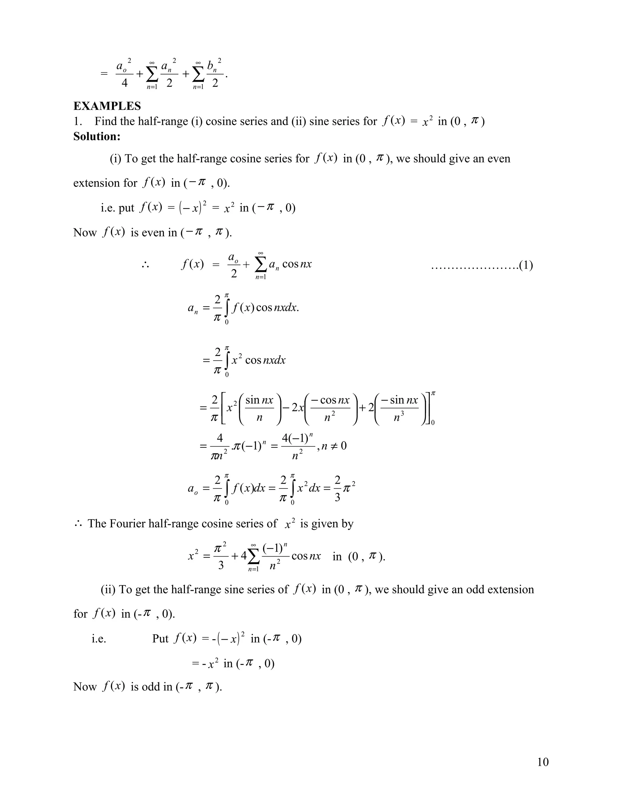 ∞2      ∞     2            2
        ao      an      b
      =    +∑      +∑ n .
         4  n =1 2  n =1 2

EXAMPLES
1. Find the half-range (i) cosine series and (ii) sine series for f (x ) = x 2 in (0 , π )
Solution:
           (i) To get the half-range cosine series for f (x ) in (0 , π ), we should give an even

extension for f (x) in ( − π , 0).

      i.e. put f (x) = ( − x ) 2 = x 2 in ( − π , 0)

Now f (x) is even in ( − π , π ).
                                                       ∞
                                                ao
                  ∴            f (x) =
                                                2
                                                   +   ∑a
                                                       n =1
                                                              n   cos nx          ………………….(1)

                                            π
                                       2
                               an =
                                       π    ∫ f ( x) cos nxdx.
                                            0


                                            π
                                       2 2
                                       π∫
                                  =       x cos nxdx
                                        0

                                                                                  π
                                   2   sin nx        − cos nx   − sin nx 
                                  = x2         − 2 x           + 2       
                                   π  n              n
                                                             2
                                                                    n
                                                                          3
                                                                                0
                                        4               4(−1) n
                                  =         .π (−1) n =         ,n ≠ 0
                                       πn 2               n2
                                            π                      π
                                       2              2 2        2 2
                               ao =      ∫ f ( x)dx = π ∫ x dx = 3 π
                                       π 0              0

∴ The Fourier half-range cosine series of x 2 is given by

                                       π2     ∞
                                                 (−1) n
                                x2 =      + 4∑ 2 cos nx in (0 , π ).
                                       3     n =1 n


      (ii) To get the half-range sine series of f (x ) in (0 , π ), we should give an odd extension

for f (x) in (- π , 0).

    i.e.              Put f (x ) = - ( − x ) 2 in (- π , 0)

                                = - x 2 in (- π , 0)
Now f (x) is odd in (- π , π ).




                                                                                                      10
 