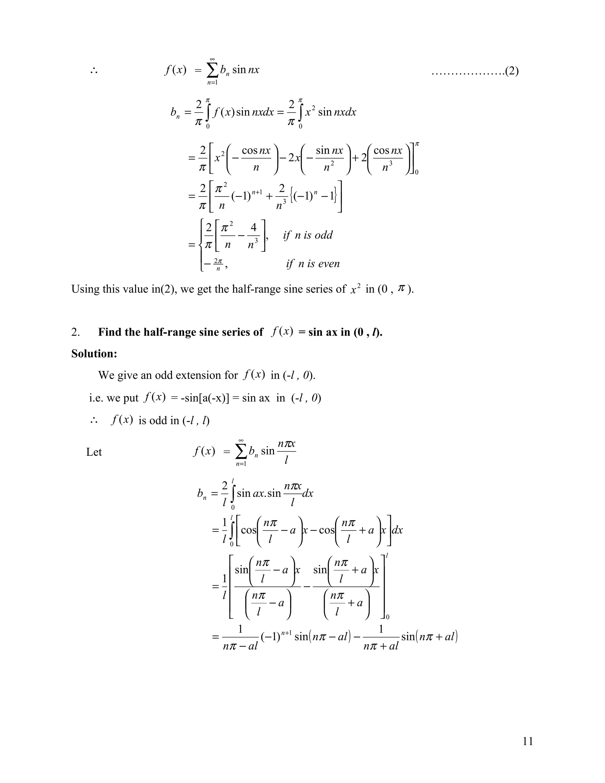∞
     ∴                  f (x) =   ∑b
                                  n =1
                                          n   sin nx                                          ……………….(2)

                                  π                                      π
                             2                   2
                         bn = ∫ f ( x) sin nxdx = ∫ x 2 sin nxdx
                             π 0                 π 0
                                                                                         π
                              2   cos nx        sin nx   cos nx 
                             = x2  −      − 2 x −       + 2     
                              π      n            n 2   n 3  0  
                               2 π 2                      
                                   (−1) + 3 {(−1) − 1} 
                                        n +1 2
                             =                        n

                               π n          n             
                                2 π 2 4 
                                     − , if n is odd
                             = π  n n 3 
                               − 2π ,         if n is even
                                n
Using this value in(2), we get the half-range sine series of x 2 in (0 , π ).


2.     Find the half-range sine series of f (x) = sin ax in (0 , l).
Solution:
       We give an odd extension for f (x) in (-l , 0).
     i.e. we put f (x) = -sin[a(-x)] = sin ax in (-l , 0)
     ∴     f (x) is odd in (-l , l)
                                                  ∞
                                                                   nπx
     Let                       f (x ) =           ∑b
                                                  n =1
                                                         n   sin
                                                                    l

                                                         nπx
                                              l
                                          2
                                 bn =       ∫ sin ax. sin l dx
                                          l 0
                                          1   nπ                  nπ
                                              l
                                                                           
                                      =     ∫ cos l − a  x − cos l + a  x dx
                                          l 0                           
                                                                                  l
                                            nπ                     nπ       
                                        1  sin  l − a  x sin  l + a  x 
                                      =                  −                  
                                        l   nπ                    nπ       
                                            l − a                     + a 
                                                                  l        0
                                             1                                   1
                                      =           (−1) n +1 sin ( nπ − al ) −         sin ( nπ + al )
                                        nπ − al                               nπ + al




                                                                                                           11
 