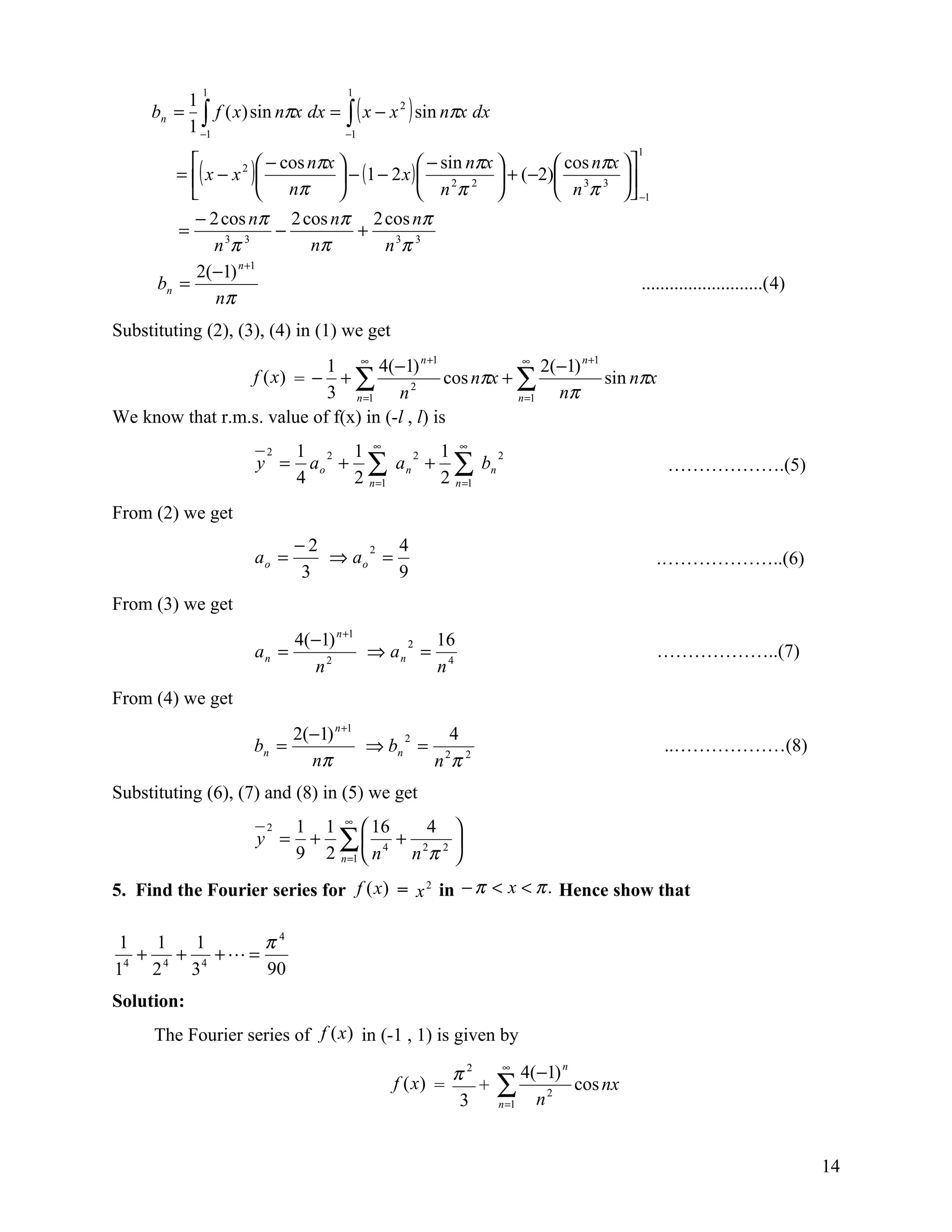1                       1

              ∫1 f ( x) sin nπx dx = −∫1( x − x ) sin nπx dx
            1
     bn =                                      2

            1−
                                                                                        1
                        − cos nπx                − sin nπx         cos nπx 
         = ( x − x 2 )             − (1 − 2 x )             + (−2) 3 3 
                         nπ                        nπ                 n π  −1
                                                         2 2
                                                             
           − 2 cos nπ 2 cos nπ 2 cos nπ
         =                 −           + 3 3
               n 3π 3           nπ          nπ
                   n +1
            2(−1)
      bn =                                                                          ..........................( 4)
               nπ
Substituting (2), (3), (4) in (1) we get
                            1 ∞ 4(−1) n +1                 ∞
                                                               2(−1) n +1
                 f (x) = − + ∑                  cos nπx + ∑               sin nπx
                            3 n =1 n 2                    n =1   nπ
We know that r.m.s. value of f(x) in (-l , l) is
                             1 2 1 ∞         1 ∞
                               a o + ∑ a n + ∑ bn
                        2                  2        2
                       y =                                                                   ……………….(5)
                             4      2 n =1   2 n =1
From (2) we get
                             −2     2  4
                      ao =      ⇒ ao =                                                      .………………..(6)
                              3        9
From (3) we get
                             4( −1) n +1     2 16
                      an =        2
                                         ⇒ an = 4                                           ………………..(7)
                                n              n
From (4) we get
                             2(−1) n +1     2   4
                      bn =              ⇒ bn = 2 2                                           ..………………(8)
                               nπ             nπ
Substituting (6), (7) and (8) in (5) we get
                             1 1 ∞  16    4 
                              + ∑ 4 + 2 2 
                        2
                       y =
                             9 2 n =1  n nπ 
5. Find the Fourier series for f (x) = x 2 in − π < x < π . Hence show that

 1   1   1      π4
   + 4 + 4 + =
14 2    3       90
Solution:
      The Fourier series of f (x ) in (-1 , 1) is given by

                                                      π2         ∞
                                                                     4(−1) n
                                              f (x) =
                                                       3
                                                         +      ∑ n 2 cos nx
                                                                n =1




                                                                                                                     14
 