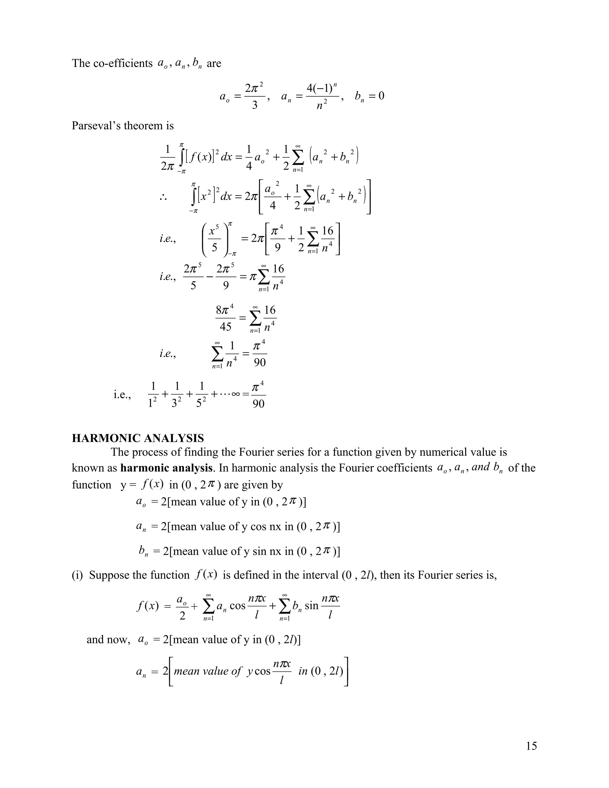 The co-efficients a o , a n , bn are

                                                            2π 2        4(−1) n
                                                ao =             , an =         , bn = 0
                                                             3            n2
Parseval’s theorem is

                                                                               (a                      )
                               π                                        ∞
                        1                      1 2 1
                               ∫ [ f ( x)] dx = ao + ∑
                                          2                                             2          2
                                                                                    n       + bn
                       2π      −π
                                                              4     2   n =1

                                                             ao 2 1 ∞        2 
                                                                                (                          )
                                    π

                                    ∫ [x ]                        + ∑ a n + bn 
                                          2 2
                                                    dx = 2π 
                                                                          2
                      ∴
                                    −π                       4
                                                                  2 n =1       
                                                                                
                                                        π
                                          x5              π 4 1 ∞ 16 
                       i.e.,             
                                          5         = 2π 
                                                               + ∑ 4
                                                    −π    9 2 n =1 n 
                                   2π 5 2π 5    ∞
                                                    16
                       i.e.,           −     =π∑ 4
                                    5    9     n =1 n


                                                8π 4   ∞
                                                           16
                                                     =∑ 4
                                                 45   n =1 n
                                                ∞
                                                  1 π4
                       i.e.,                 ∑ n 4 = 90
                                             n =1


                     1   1   1        π4
          i.e.,        + 2 + 2 + ∞ =
                    12 3    5         90

HARMONIC ANALYSIS
        The process of finding the Fourier series for a function given by numerical value is
known as harmonic analysis. In harmonic analysis the Fourier coefficients ao , a n , and bn of the
function y = f (x) in (0 , 2 π ) are given by
             a o = 2[mean value of y in (0 , 2 π )]

                  a n = 2[mean value of y cos nx in (0 , 2 π )]

                  bn = 2[mean value of y sin nx in (0 , 2 π )]

(i) Suppose the function f (x) is defined in the interval (0 , 2l), then its Fourier series is,
                               ao        ∞
                                                              nπx ∞         nπx
                  f (x) =
                               2
                                  +      ∑a
                                         n =1
                                                    n   cos
                                                               l
                                                                 + ∑ bn sin
                                                                   n =1      l

   and now, a o = 2[mean value of y in (0 , 2l)]

                                              nπx             
                  a n = 2 mean value of y cos     in (0 , 2l )
                                               l              




                                                                                                               15
 