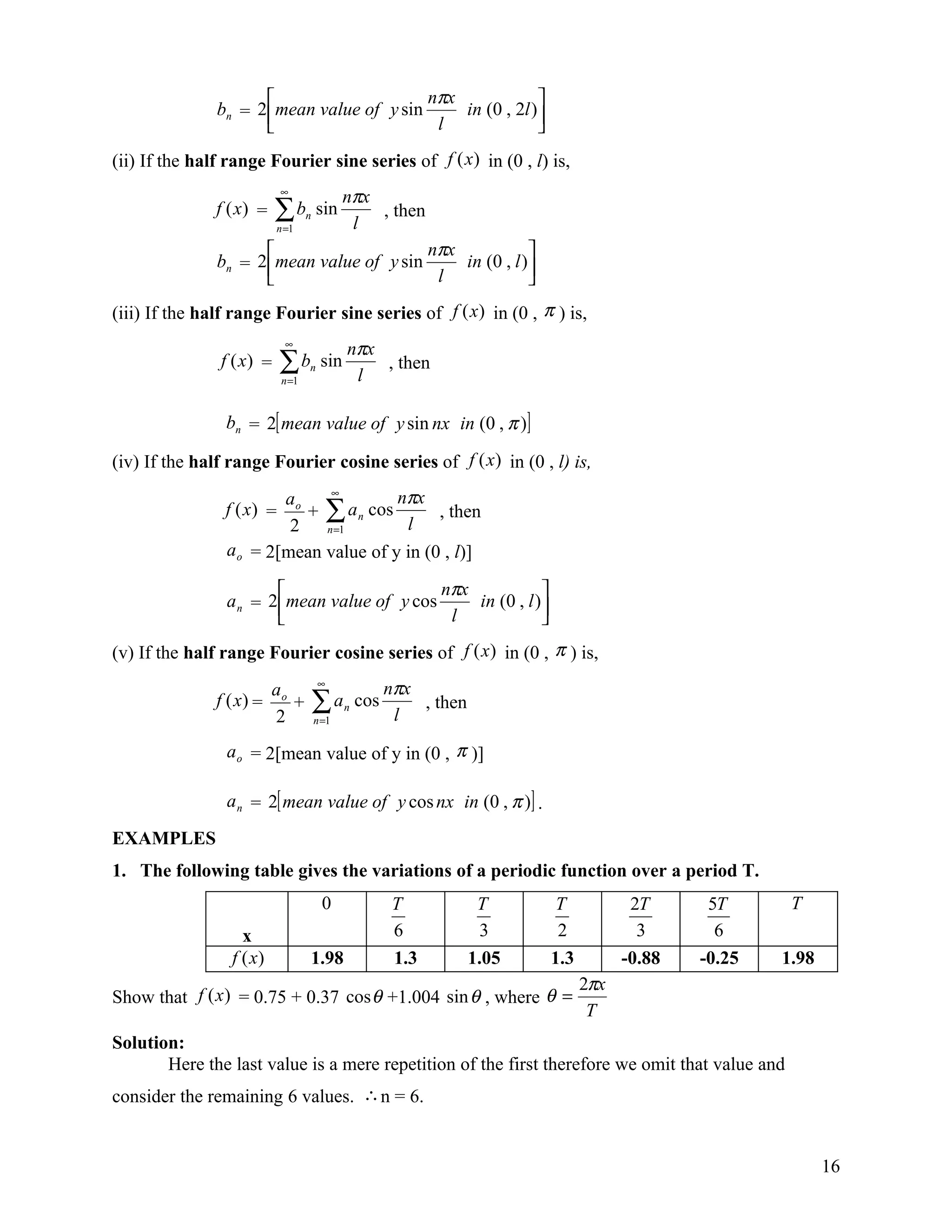                     nπx             
               bn = 2 mean value of y sin     in (0 , 2l )
                                           l              
(ii) If the half range Fourier sine series of f (x) in (0 , l) is,
                          ∞
                                            nπx
               f (x) =   ∑b
                         n =1
                                 n   sin
                                             l
                                                , then

                                          nπx            
               bn = 2 mean value of y sin     in (0 , l )
                                           l             
(iii) If the half range Fourier sine series of f (x) in (0 , π ) is,
                           ∞
                                            nπx
               f (x) =    ∑b
                          n =1
                                 n    sin
                                             l
                                                , then


                bn = 2[ mean value of y sin nx in (0 , π )]

(iv) If the half range Fourier cosine series of f (x) in (0 , l) is,
                        ao    ∞
                                       nπx
                f (x) =    + ∑ a n cos       , then
                         2 n =1         l
                a o = 2[mean value of y in (0 , l)]

                                            nπx            
                a n = 2 mean value of y cos     in (0 , l )
                                             l             
(v) If the half range Fourier cosine series of f (x) in (0 , π ) is,
                         ao          ∞
                                                      nπx
               f (x) =
                         2
                            +        ∑a
                                     n =1
                                            n   cos
                                                       l
                                                          , then

                a o = 2[mean value of y in (0 , π )]

                a n = 2[ mean value of y cos nx in (0 , π )] .

EXAMPLES
1. The following table gives the variations of a periodic function over a period T.
                                      0               T             T      T           2T      5T      T
                   x                                  6              3     2            3       6
                 f (x)           1.98                 1.3          1.05   1.3         -0.88   -0.25   1.98
                                                                                2πx
Show that f (x ) = 0.75 + 0.37 cos θ +1.004 sin θ , where θ =
                                                                                 T
Solution:
       Here the last value is a mere repetition of the first therefore we omit that value and
consider the remaining 6 values. ∴ n = 6.


                                                                                                             16
 