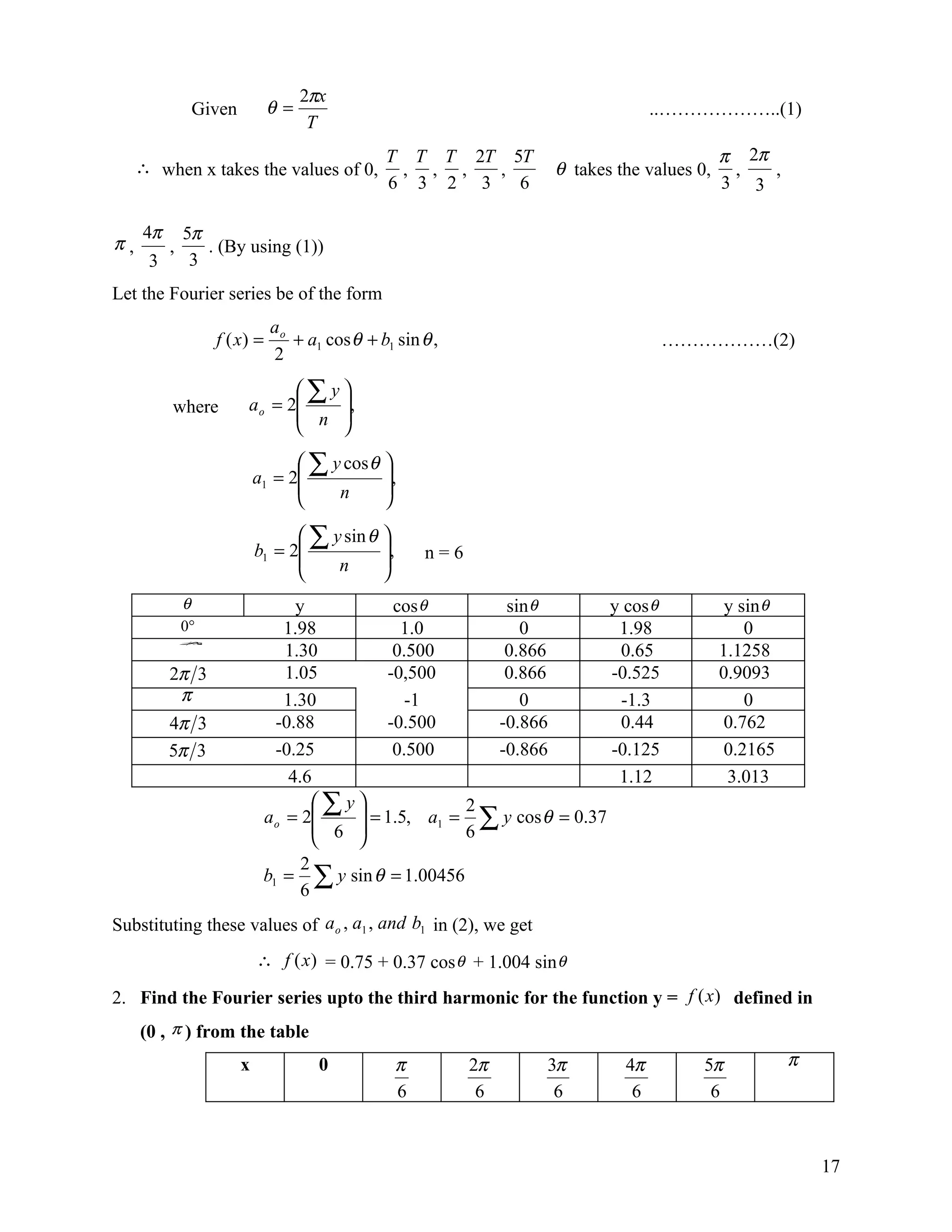 2πx
               Given          θ=                                                 ..………………..(1)
                                    T
                                               T T T 2T 5T                                π 2π
     ∴ when x takes the values of 0,            , , ,  ,          θ takes the values 0,    ,   ,
                                               6 3 2 3   6                                3 3

     4π       5π
π,        ,      . (By using (1))
      3        3
Let the Fourier series be of the form
                              ao
                   f ( x) =      + a1 cos θ + b1 sin θ ,                            ………………(2)
                              2
                               ∑y
          where         a o = 2   ,
                                n 
                                  
                                  ∑ y cos θ 
                           a1 = 2           ,
                                     n      
                                            
                                  ∑ y sin θ 
                           b1 = 2           ,       n=6
                                     n      
                                            
              θ                   y           cos θ        sin θ          y cos θ          y sin θ
              0°                1.98           1.0           0             1.98               0
              π
                                1.30          0.500        0.866           0.65           1.1258
               3




          2π 3                  1.05         -0,500        0.866          -0.525          0.9093
           π                    1.30            -1           0             -1.3               0
          4π 3                -0.88          -0.500       -0.866           0.44            0.762
          5π 3                -0.25           0.500       -0.866          -0.125           0.2165
                                 4.6                                       1.12            3.013
                                     ∑y
                            a o = 2      = 1.5, a1 = 2 ∑ y cos θ = 0.37
                                      6              6
                                        
                                   2
                            b1 = ∑ y sin θ = 1.00456
                                   6
Substituting these values of a o , a1 , and b1 in (2), we get
                           ∴ f (x) = 0.75 + 0.37 cos θ + 1.004 sin θ

2. Find the Fourier series upto the third harmonic for the function y = f (x) defined in
     (0 , π ) from the table
                       x             0            π         2π   3π         4π        5π             π
                                                  6          6    6          6         6



                                                                                                         17
 