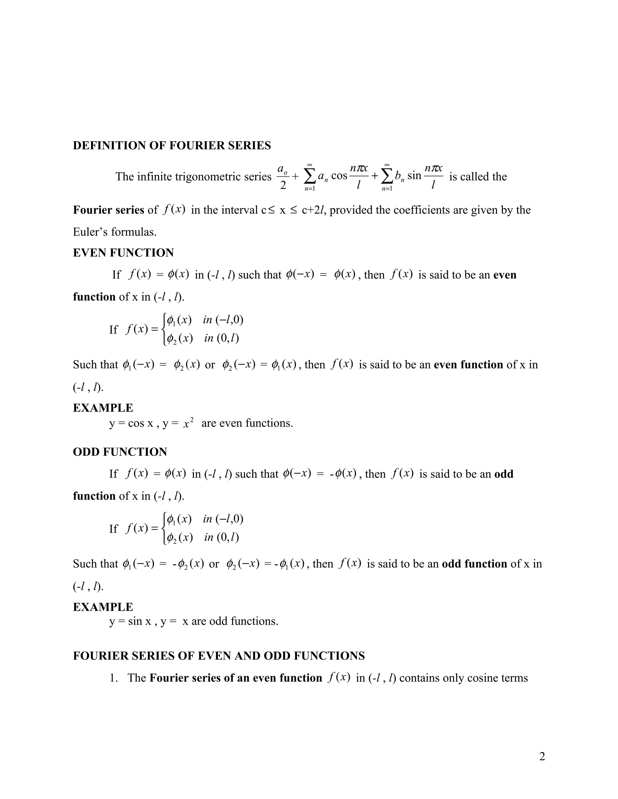 DEFINITION OF FOURIER SERIES
                                                 ao     ∞
                                                                   nπx ∞         nπx
             The infinite trigonometric series
                                                 2
                                                    +   ∑ an cos
                                                        n =1        l
                                                                      + ∑ bn sin
                                                                        n =1      l
                                                                                     is called the

Fourier series of f (x) in the interval c ≤ x ≤ c+2l, provided the coefficients are given by the
Euler’s formulas.
EVEN FUNCTION
            If f (x) = φ (x) in (-l , l) such that φ (− x) = φ (x) , then f (x ) is said to be an even
function of x in (-l , l).
                        φ1 ( x ) in (−l ,0)
            If f ( x) = 
                        φ 2 ( x) in (0, l )
Such that φ1 (− x) = φ 2 ( x) or φ 2 ( − x ) = φ1 ( x ) , then f (x) is said to be an even function of x in
(-l , l).
EXAMPLE
    y = cos x , y = x 2 are even functions.

ODD FUNCTION
            If f (x) = φ (x) in (-l , l) such that φ (− x) = - φ (x) , then f (x) is said to be an odd
function of x in (-l , l).
                        φ1 ( x ) in (−l ,0)
            If f ( x) = 
                        φ 2 ( x) in (0, l )
Such that φ1 (− x) = - φ 2 ( x ) or φ 2 ( − x ) = - φ1 ( x ) , then f (x) is said to be an odd function of x in
(-l , l).
EXAMPLE
    y = sin x , y = x are odd functions.

FOURIER SERIES OF EVEN AND ODD FUNCTIONS
            1. The Fourier series of an even function f (x ) in (-l , l) contains only cosine terms




                                                                                                              2
 