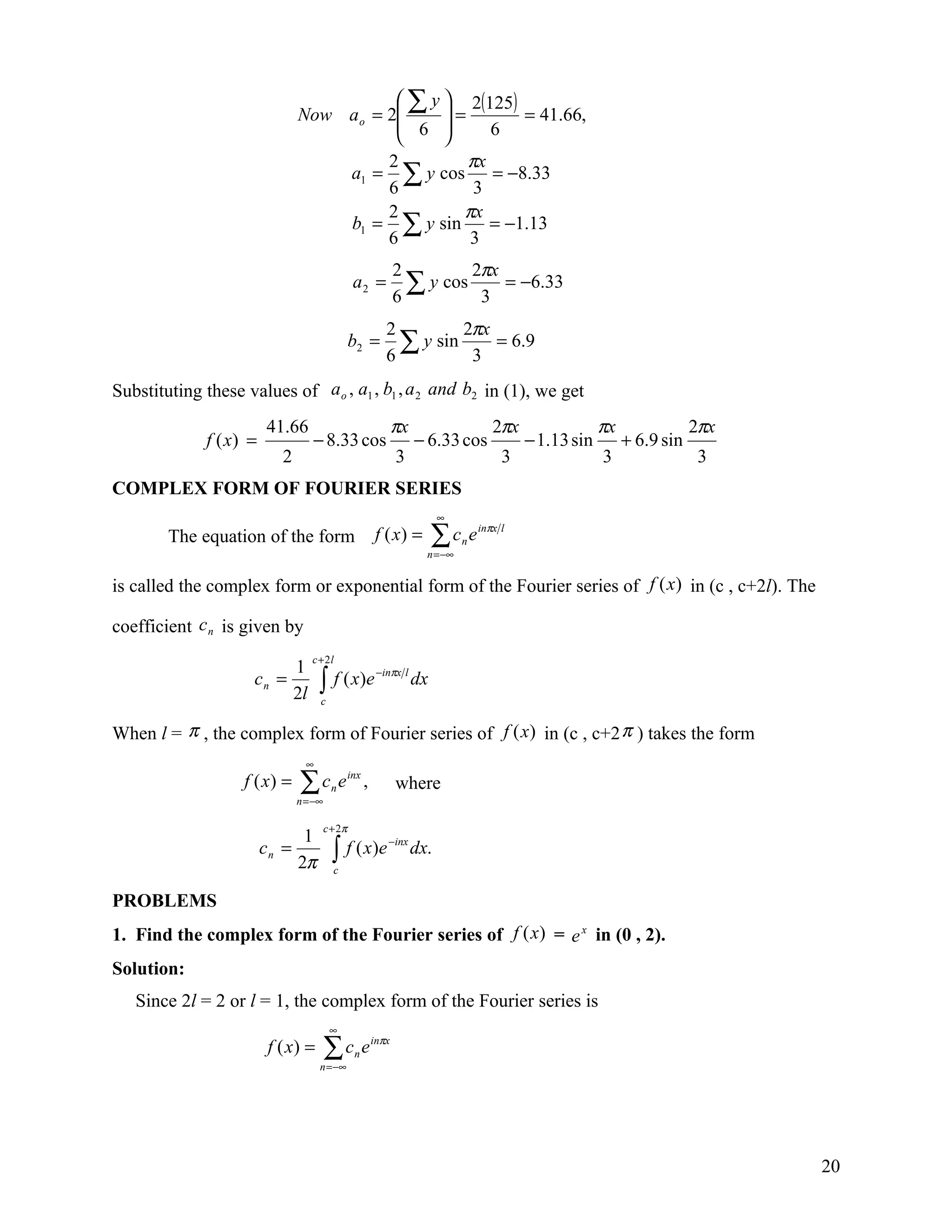  ∑ y  2(125)
                               Now a o = 2     =        = 41.66,
                                           6        6
                                               
                                         2         πx
                                   a1 = ∑ y cos = −8.33
                                         6          3
                                         2        πx
                                   b1 = ∑ y sin       = −1.13
                                         6         3
                                                                  2        2πx
                                                  a2 =
                                                                  6
                                                                    ∑ y cos 3 = −6.33
                                                              2        2πx
                                                 b2 =
                                                              6
                                                                ∑ y sin 3 = 6.9
Substituting these values of a o , a1 , b1 , a 2 and b2 in (1), we get
                        41.66                                     πx                     2πx                πx               2πx
             f ( x) =             − 8.33 cos                           − 6.33 cos              − 1.13 sin        + 6.9 sin
                           2                                      3                        3                3                3
COMPLEX FORM OF FOURIER SERIES
                                                                             ∞
        The equation of the form                           f ( x) =         ∑c e
                                                                         n = −∞
                                                                                  n
                                                                                      inπx l




is called the complex form or exponential form of the Fourier series of f (x) in (c , c+2l). The

coefficient c n is given by
                                  c + 2l
                          1
                                     ∫ f ( x )e
                                                            −inπx l
                     cn =                                              dx
                          2l         c


When l = π , the complex form of Fourier series of f (x) in (c , c+2 π ) takes the form
                                 ∞
                   f ( x) =    ∑c e
                               n = −∞
                                         n
                                                 inx
                                                       ,          where

                                        c + 2π
                              1
                                          ∫ f ( x )e
                                                              −inx
                        cn =                                           dx.
                             2π           c


PROBLEMS
1. Find the complex form of the Fourier series of f (x) = e x in (0 , 2).
Solution:
   Since 2l = 2 or l = 1, the complex form of the Fourier series is
                                         ∞
                         f ( x) =       ∑c e
                                     n = −∞
                                                  n
                                                           inπx




                                                                                                                                   20
 