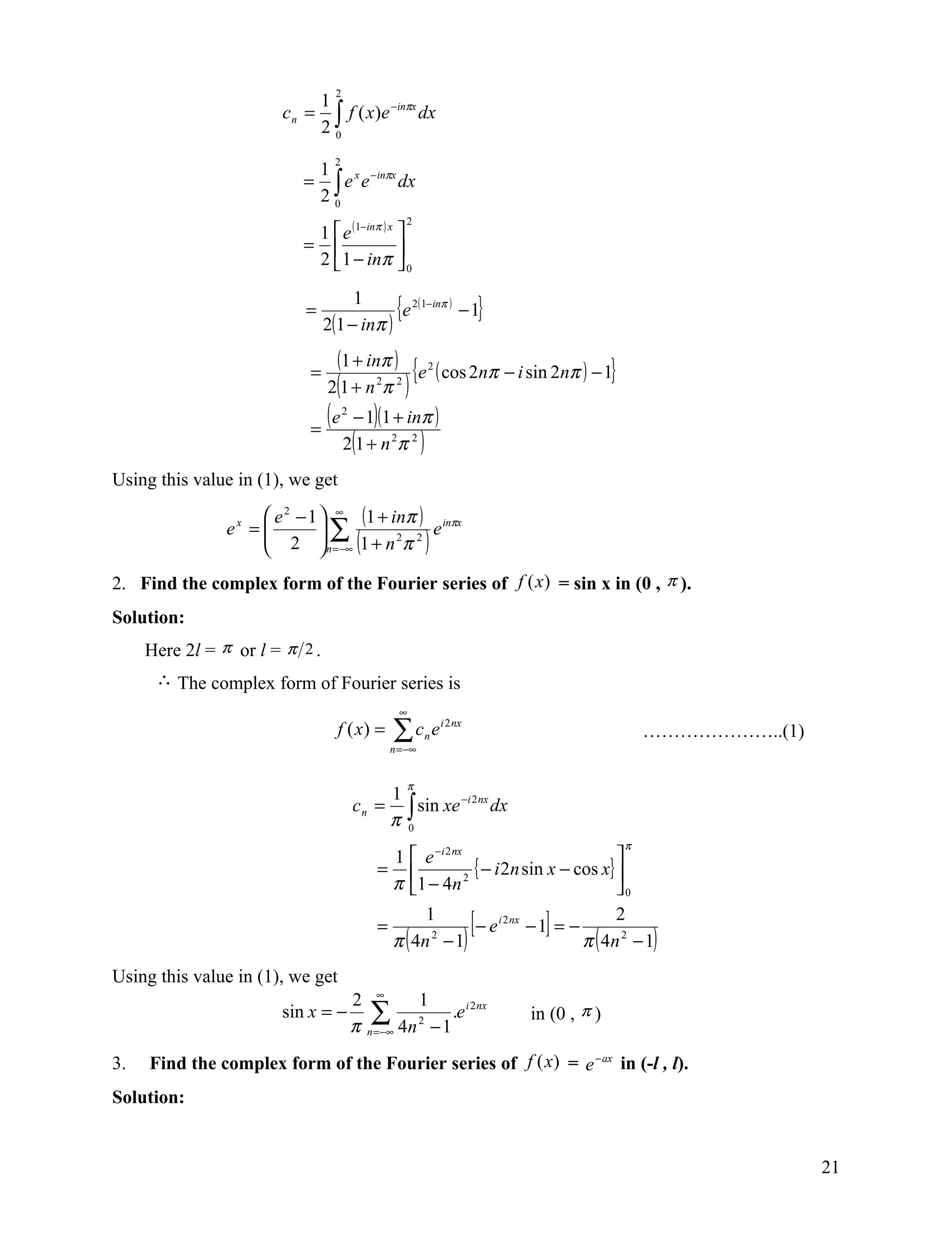 2
                             1
                        c n = ∫ f ( x)e −inπx dx
                             20
                                  2
                            1
                           = ∫ e x e −inπx dx
                            20
                                                       2
                            1  e ( 1−inπ ) x 
                           =                 
                            2  1 − inπ  0

                           =
                                     1
                                2(1 − inπ )
                                            {e 2(1−inπ ) − 1}

                            =
                                  (1 + inπ )               {e ( cos 2nπ − i sin 2nπ ) − 1}
                                                              2

                                2(1 + n π     2    2
                                                       )
                            =
                                (e    2
                                       − 1)(1 + inπ )
                                      2(1 + n 2π 2 )
Using this value in (1), we get
                      e 2 − 1  ∞ (1 + inπ ) inπx
                      2  ∑ (1 + n 2π 2 ) e
                ex =          
                               n =−∞
2. Find the complex form of the Fourier series of f (x) = sin x in (0 , π ).
Solution:
     Here 2l = π or l = π 2 .
      ∴ The complex form of Fourier series is
                                                    ∞
                                  f ( x) =        ∑c e
                                                  n = −∞
                                                             n
                                                                  i 2 nx
                                                                                                      …………………..(1)

                                                        π
                                               1
                                          c n = ∫ sin xe −i 2 nx dx
                                               π 0
                                                                                                 π
                                                1           e −i 2 nx                           
                                              =                         { − i 2n sin x − cos x} 
                                                π          1 − 4n
                                                                       2
                                                                                                 0

                                              =
                                                        1
                                                  π ( 4n − 1)
                                                         2
                                                                           [
                                                              − e i 2 nx − 1 = −   ]   2
                                                                                 π ( 4n 2 − 1)
Using this value in (1), we get
                                          2 ∞     1
                        sin x = −            ∑ 4n 2 − 1 .e i 2nx
                                          π n =−∞
                                                                                in (0 , π )

3.   Find the complex form of the Fourier series of f (x) = e − ax in (-l , l).
Solution:


                                                                                                                     21
 