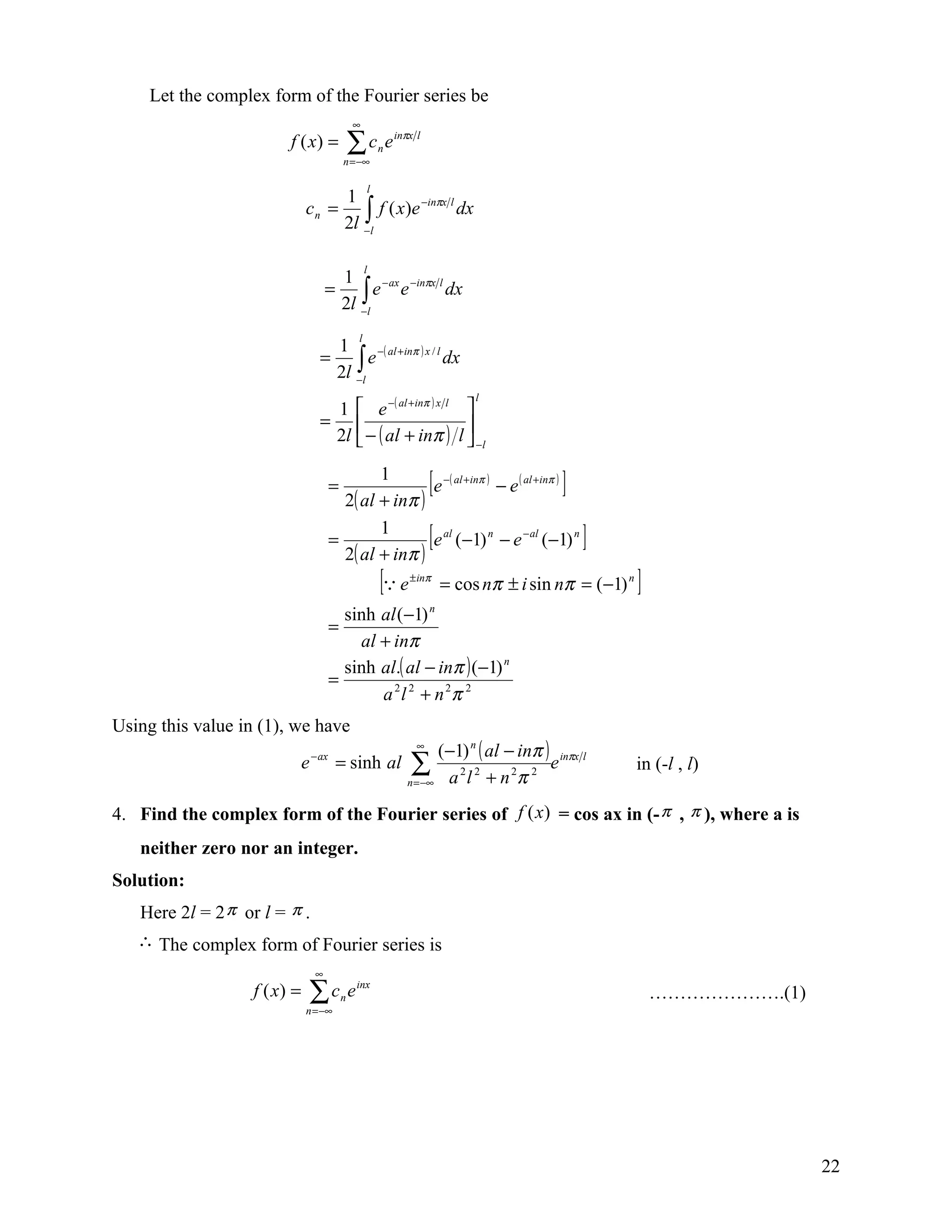 Let the complex form of the Fourier series be
                                            ∞
                         f ( x) =           ∑c e
                                        n = −∞
                                                     n
                                                         inπx l



                                                 l
                                   1
                              c n = ∫ f ( x)e −inπx l dx
                                   2l −l

                                                 l
                                     1
                                    = ∫ e − ax e −inπx l dx
                                     2l −l
                                             l
                                  1
                                 = ∫ e −( al +inπ ) x / l dx
                                  2l −l
                                                                           l
                                  1  e −( al +inπ ) x l                  
                                 =                                       
                                  2l  − ( al + inπ )                   l  −l

                                    =
                                             1
                                      2( al + inπ )
                                                                  [
                                                     e −( al +inπ ) − e ( al +inπ )    ]
                                    =
                                      2
                                             1
                                        ( al + inπ )
                                                                  [
                                                     e al (−1) n − e − al (−1) n           ]
                                                     [ e   ± inπ
                                                                      = cos nπ ± i sin nπ = (−1) n   ]
                                      sinh al (−1) n
                                    =
                                        al + inπ
                                      sinh al.( al − inπ ) (−1) n
                                    =
                                           a 2 l 2 + n 2π 2
Using this value in (1), we have
                                                              ∞
                                                                  (−1) n ( al − inπ ) inπx l
                              e − ax = sinh al               ∑ 22 2 2 e
                                                            n = −∞ a l + n π
                                                                                                     in (-l , l)

4. Find the complex form of the Fourier series of f (x) = cos ax in (- π , π ), where a is
   neither zero nor an integer.
Solution:
   Here 2l = 2 π or l = π .
   ∴ The complex form of Fourier series is
                                ∞
                   f ( x) =    ∑c e
                              n = −∞
                                        n
                                            inx
                                                                                                         ………………….(1)




                                                                                                                       22
 