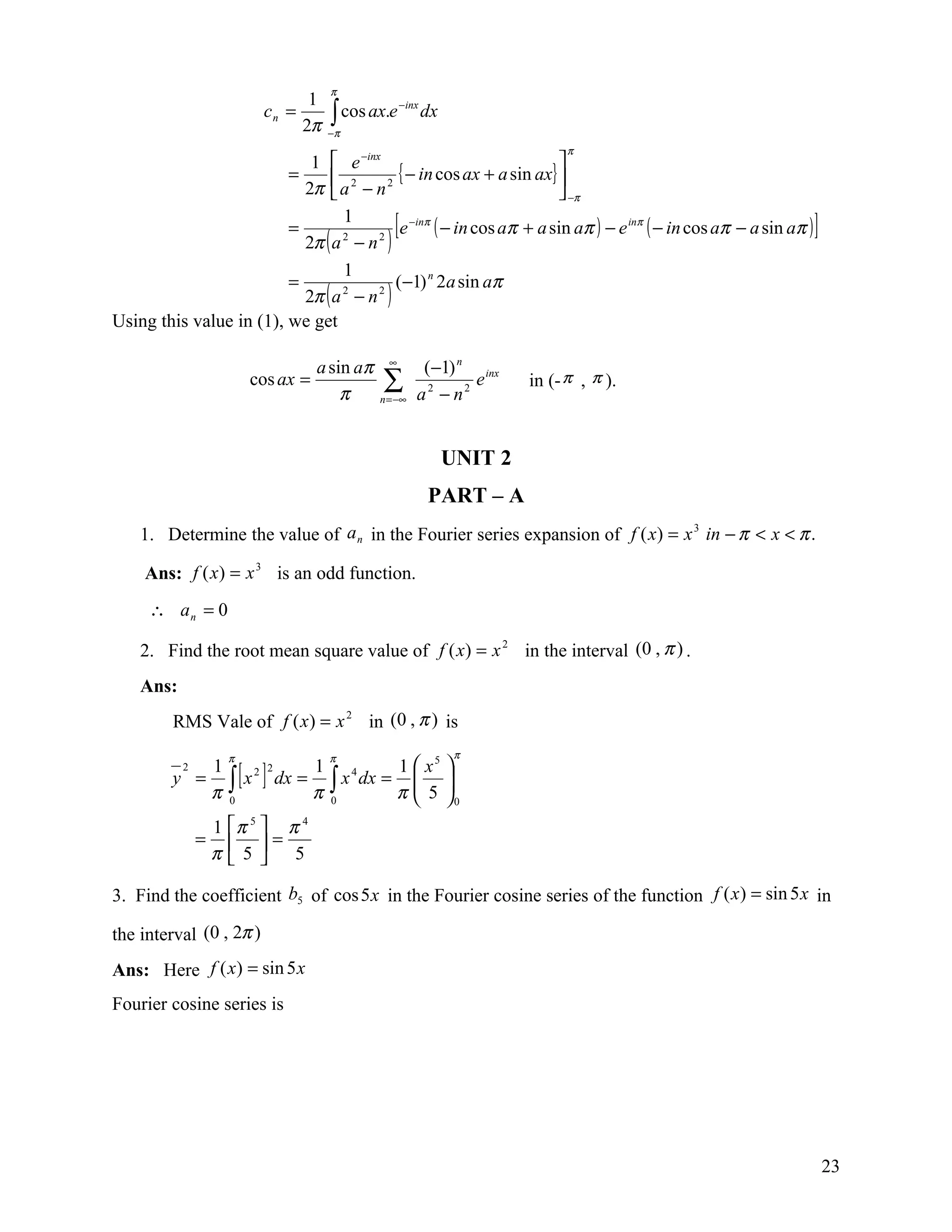 π
                                   1
                                       ∫π cos ax.e
                                                     − inx
                          cn =                               dx
                                  2π   −
                                                                                 π
                            1  e −inx                               
                         =      2        { − in cos ax + a sin ax} 
                           2π  a − n   2
                                                                      −π
                         =
                                 1
                           2π ( a − n 2 )
                                 2
                                                  [
                                           e −inπ ( − in cos aπ + a sin aπ ) − e inπ ( − in cos aπ − a sin aπ )   ]
                                 1
                         =                (−1) n 2a sin aπ
                           2π ( a − n )
                                 2    2


Using this value in (1), we get

                                    a sin aπ     ∞
                                                          (−1) n inx
                         cos ax =
                                        π
                                               ∑
                                               n = −∞    a2 − n2
                                                                 e         in (- π , π ).



                                                                  UNIT 2
                                                             PART – A
    1. Determine the value of a n in the Fourier series expansion of f ( x) = x 3 in − π < x < π .

     Ans: f ( x) = x 3 is an odd function.
     ∴ an = 0

    2. Find the root mean square value of f ( x) = x 2 in the interval (0 , π ) .
    Ans:
         RMS Vale of f ( x ) = x 2 in (0 , π ) is
                     π               π                             π
                                              1  x5              
                     ∫ [x ]
           2 1           2 2       1
         y =                   dx = ∫ x 4 dx =                   
             π       0
                                   π 0        π 5
                                                
                                                                  
                                                                  0
                   1 π 5  π 4
               =           =
                   π5  5
                      

3. Find the coefficient b5 of cos 5 x in the Fourier cosine series of the function f ( x ) = sin 5 x in

the interval (0 , 2π )
Ans: Here f ( x) = sin 5 x
Fourier cosine series is




                                                                                                                      23
 
