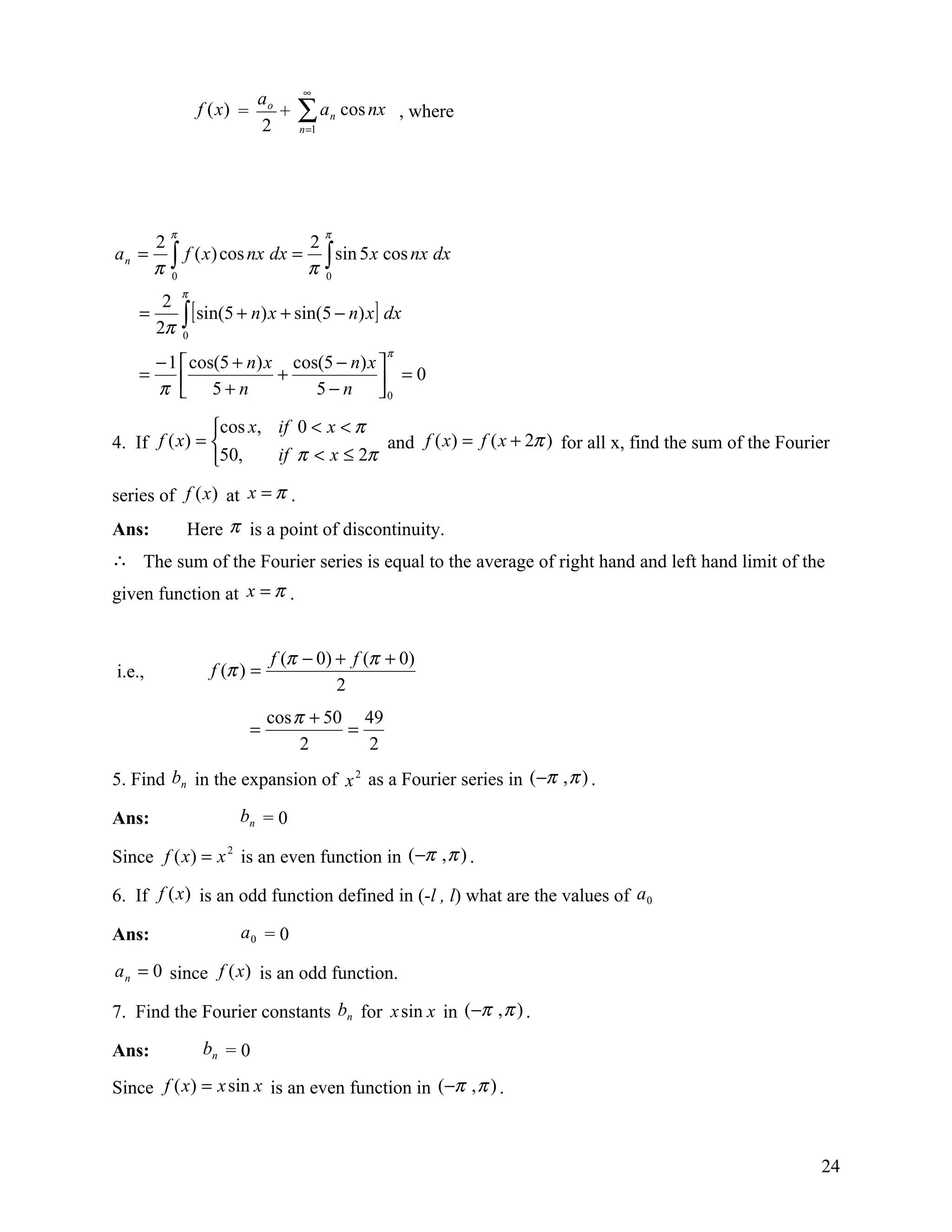 ∞
                            ao
                  f (x) =
                            2
                               +   ∑a
                                    n =1
                                           n   cos nx , where




          π                                π
        2                      2
an =      ∫ f ( x) cos nx dx = π ∫ sin 5 x cos nx dx
        π 0                      0
              π
       2
    =
      2π      ∫ [ sin(5 + n) x + sin(5 − n) x] dx
              0
                                                    π
      − 1  cos(5 + n) x cos(5 − n) x 
    =                   +               =0
      π  5+n
                           5 − n 0  
               cos x, if 0 < x < π
4. If f ( x) =                      and f ( x) = f ( x + 2π ) for all x, find the sum of the Fourier
               50,    if π < x ≤ 2π

series of f (x ) at x = π .
Ans:          Here π is a point of discontinuity.
∴ The sum of the Fourier series is equal to the average of right hand and left hand limit of the
given function at x = π .


                                f (π − 0) + f (π + 0)
i.e.,              f (π ) =
                                          2
                                cos π + 50 49
                            =             =
                                     2      2
5. Find bn in the expansion of x 2 as a Fourier series in (−π , π ) .

Ans:                   bn = 0

Since f ( x) = x 2 is an even function in (−π , π ) .

6. If f (x) is an odd function defined in (-l , l) what are the values of a 0

Ans:                   a0 = 0

a n = 0 since f (x) is an odd function.

7. Find the Fourier constants bn for x sin x in (−π , π ) .

Ans:              bn = 0

Since f ( x) = x sin x is an even function in (−π , π ) .



                                                                                                   24
 