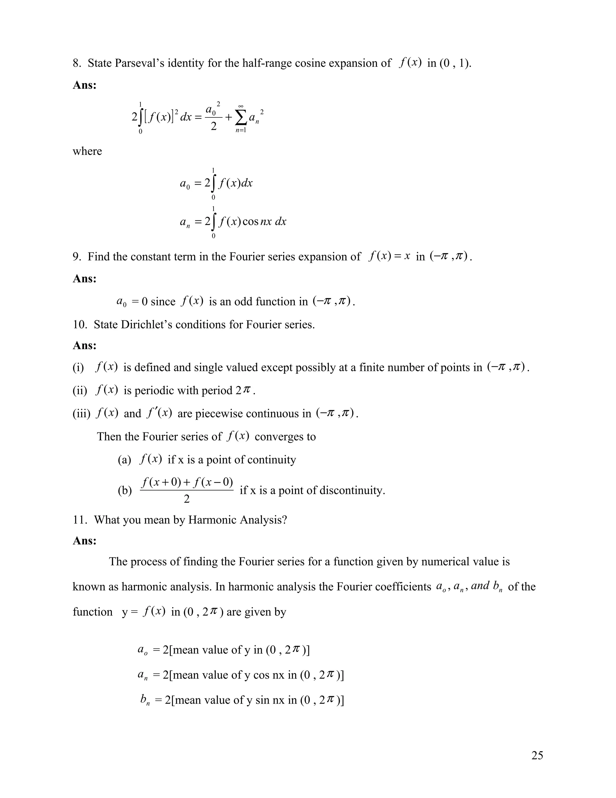 8. State Parseval’s identity for the half-range cosine expansion of f (x ) in (0 , 1).
Ans:
                 1                          2
                                            ∞
                                      a0
              2 ∫ [ f ( x)] dx =         + ∑ an
                            2                   2

                 0
                                       2   n =1


where
                                        1
                                a 0 = 2 ∫ f ( x) dx
                                        0
                                        1
                                a n = 2 ∫ f ( x) cos nx dx
                                        0


9. Find the constant term in the Fourier series expansion of f ( x ) = x in (−π , π ) .
Ans:
           a 0 = 0 since f (x ) is an odd function in (−π , π ) .

10. State Dirichlet’s conditions for Fourier series.
Ans:
(i)    f (x) is defined and single valued except possibly at a finite number of points in (−π , π ) .

(ii) f (x) is periodic with period 2 π .
(iii) f (x) and f ′(x) are piecewise continuous in (−π , π ) .
      Then the Fourier series of f (x ) converges to
           (a) f (x) if x is a point of continuity
                     f ( x + 0) + f ( x − 0)
           (b)                               if x is a point of discontinuity.
                                2
11. What you mean by Harmonic Analysis?
Ans:
         The process of finding the Fourier series for a function given by numerical value is

known as harmonic analysis. In harmonic analysis the Fourier coefficients ao , a n , and bn of the

function y = f (x) in (0 , 2 π ) are given by


                 a o = 2[mean value of y in (0 , 2 π )]

                 a n = 2[mean value of y cos nx in (0 , 2 π )]

                 bn = 2[mean value of y sin nx in (0 , 2 π )]



                                                                                                        25
 