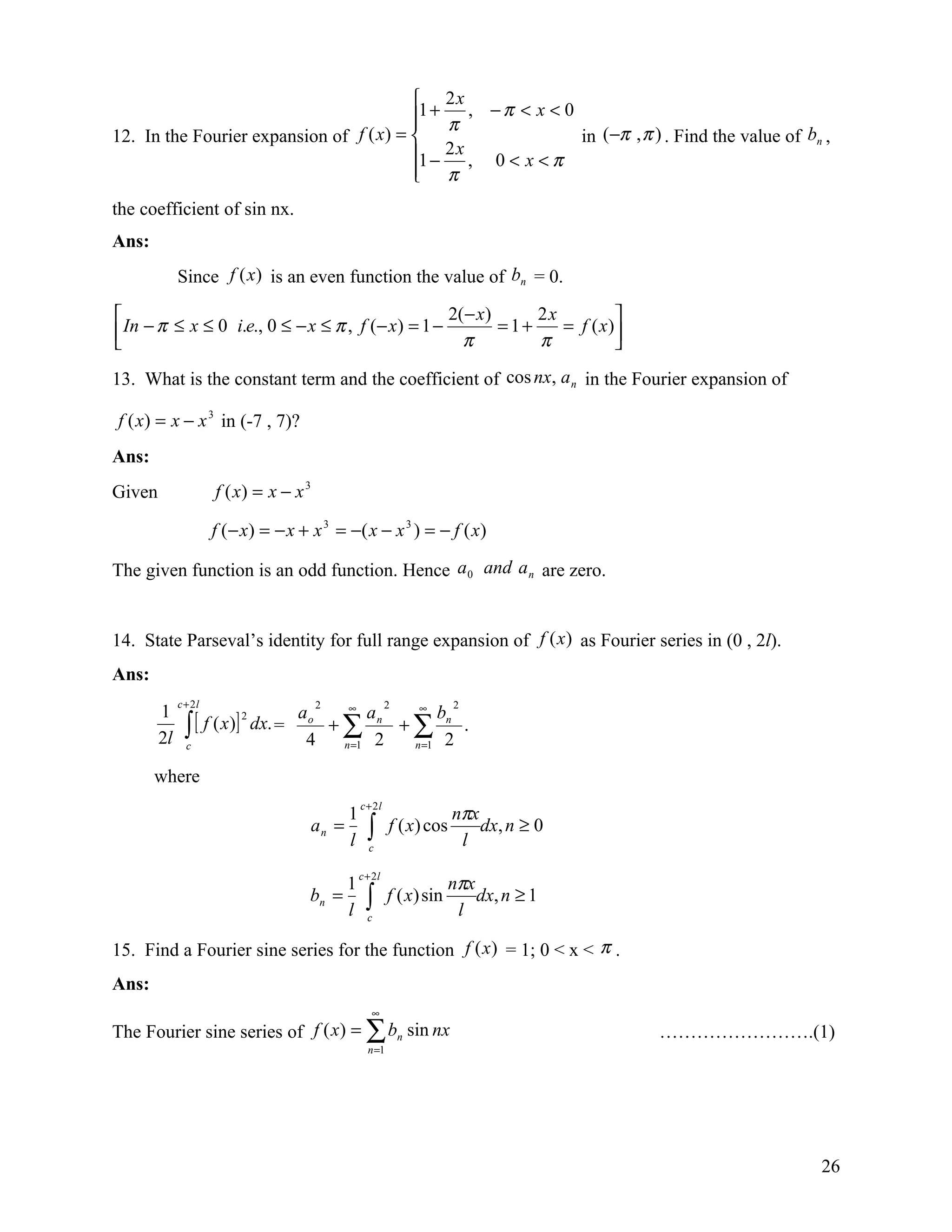  2x
                                         1 + π , − π < x < 0
                                         
12. In the Fourier expansion of f ( x) =                     in (−π , π ) . Find the value of bn ,
                                         1 − 2 x , 0 < x < π
                                          π
                                         
the coefficient of sin nx.
Ans:
             Since f (x) is an even function the value of bn = 0.

                                                  2( − x)  2x         
 In − π ≤ x ≤ 0 i.e., 0 ≤ − x ≤ π , f (− x ) = 1 − π = 1 + π = f ( x )
                                                                      
13. What is the constant term and the coefficient of cos nx, a n in the Fourier expansion of

f ( x) = x − x 3 in (-7 , 7)?
Ans:
Given                 f ( x) = x − x 3

                      f ( − x ) = − x + x 3 = −( x − x 3 ) = − f ( x )

The given function is an odd function. Hence a 0 and a n are zero.


14. State Parseval’s identity for full range expansion of f (x ) as Fourier series in (0 , 2l).
Ans:
             c + 2l                      2                 2            2
        1                              ∞       ∞

               ∫ [ f ( x)] dx. = ao + ∑ a n + ∑ bn .
                           2

        2l     c                  4   n =1 2  n =1 2


       where
                                                  c + 2l
                                              1                         nπx
                                       an =
                                              l     ∫
                                                    c
                                                           f ( x) cos
                                                                         l
                                                                            dx, n ≥ 0

                                                  c + 2l
                                              1                         nπx
                                       bn =
                                              l     ∫
                                                    c
                                                           f ( x) sin
                                                                         l
                                                                            dx, n ≥ 1

15. Find a Fourier sine series for the function f (x ) = 1; 0 < x < π .
Ans:
                                                     ∞
The Fourier sine series of f ( x) = ∑ bn sin nx                                         …………………….(1)
                                                    n =1




                                                                                                   26
 