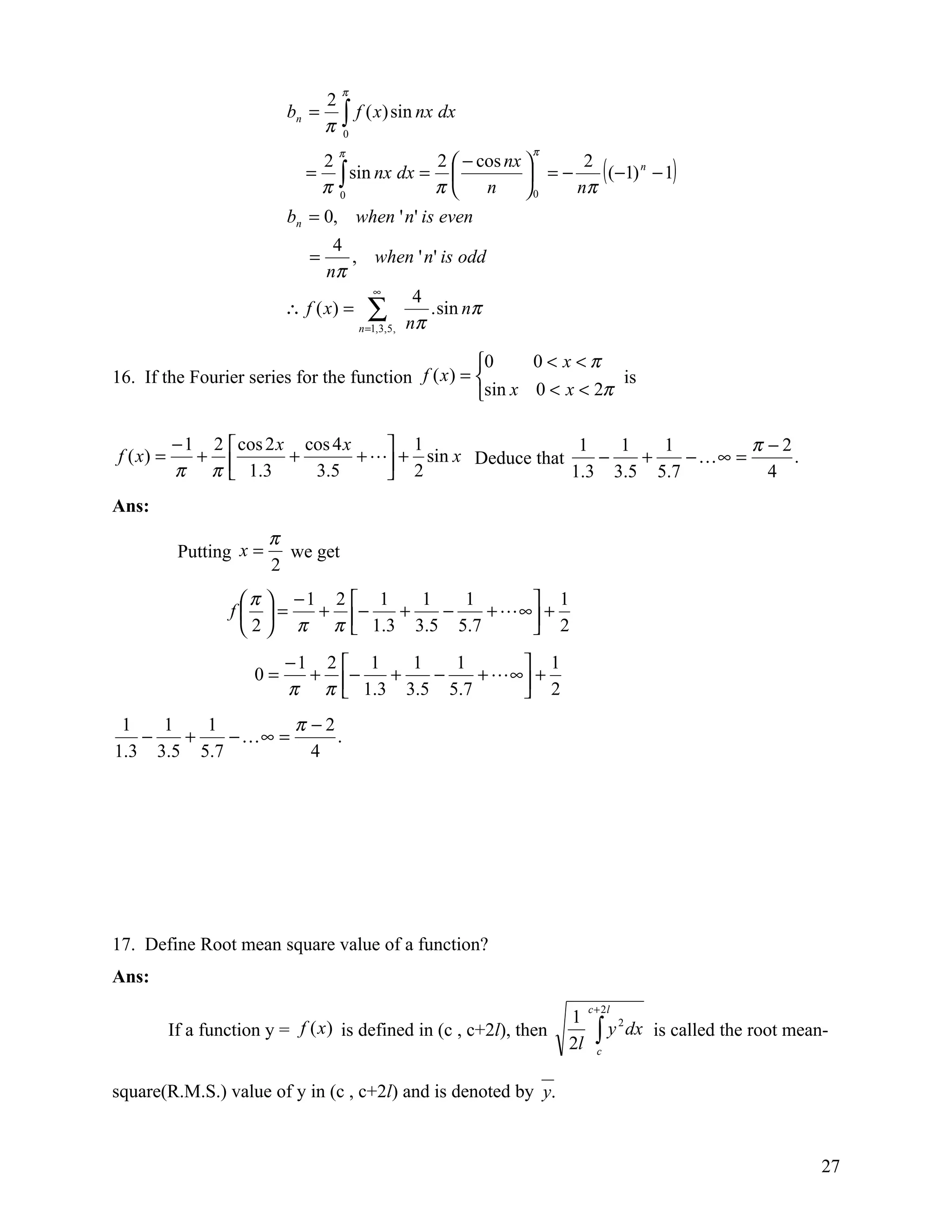 π
                                    2
                            bn =
                                    π   ∫ f ( x) sin nx dx
                                        0
                                        π                        π
                                              2  − cos nx 
                                2
                               = ∫ sin nx dx = 
                                π 0           π  n 0
                                                            =−
                                                                 2
                                                                nπ
                                                                   ( (−1) n − 1)
                            bn = 0, when ' n' is even
                                   4
                                =     , when ' n' is odd
                                  nπ
                                           ∞
                                                    4
                            ∴ f ( x) = ∑              . sin nπ
                                       n =1, 3, 5, nπ


                                                     0     0< x<π
16. If the Fourier series for the function f ( x ) =                  is
                                                     sin x 0 < x < 2π

           − 1 2  cos 2 x cos 4 x     1                    1   1   1         π −2
f ( x) =      +          +        +  + sin x Deduce that    −   +    − ∞ =      .
           π π  1.3        3.5        2                   1.3 3.5 5.7          4
Ans:
                          π
            Putting x =     we get
                          2
                      π  −1 2  1   1   1        1
                    f =    + −   +   −    +  ∞ +
                      2  π π  1.3 3.5 5.7       2
                            −1 2  1   1   1       1
                       0=     + −   +   −    + ∞ +
                            π π  1.3 3.5 5.7      2
 1   1   1         π −2
   −   +    − ∞ =      .
1.3 3.5 5.7          4




17. Define Root mean square value of a function?
Ans:
                                                                          c +2 l
                                                                     1
                                                                            ∫y
                                                                                   2
           If a function y = f (x ) is defined in (c , c+2l), then                     dx is called the root mean-
                                                                     2l     c


square(R.M.S.) value of y in (c , c+2l) and is denoted by y.



                                                                                                                 27
 