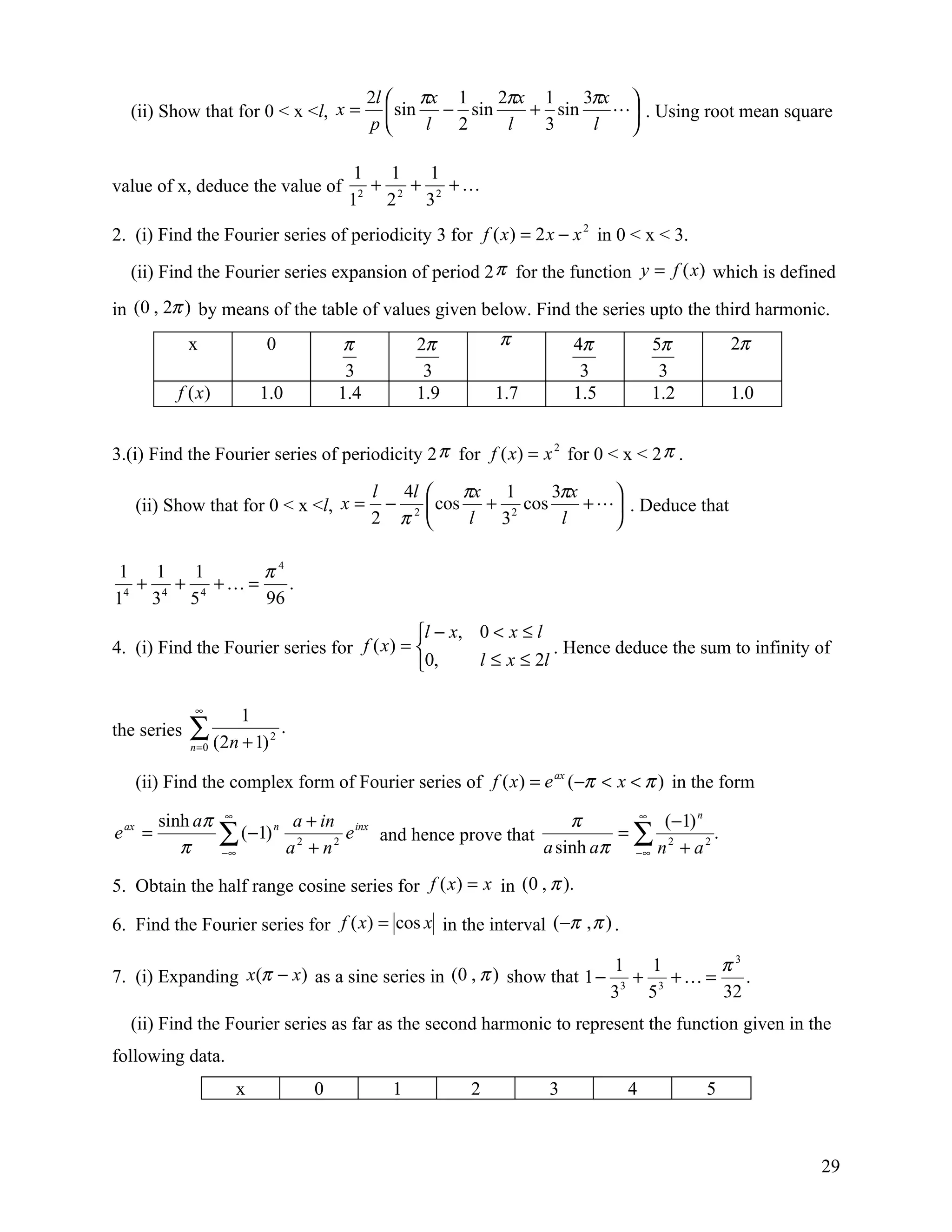 2l  πx 1      2πx 1    3πx 
  (ii) Show that for 0 < x <l, x =                  sin − sin    + sin     . Using root mean square
                                                p      l 2     l  3     l  

                                            1   1   1
value of x, deduce the value of             2
                                              + 2 + 2 +
                                           1   2   3
2. (i) Find the Fourier series of periodicity 3 for f ( x ) = 2 x − x 2 in 0 < x < 3.
  (ii) Find the Fourier series expansion of period 2 π for the function y = f (x) which is defined

in (0 , 2π ) by means of the table of values given below. Find the series upto the third harmonic.
             x               0             π           2π        π         4π         5π        2π
                                           3            3                   3          3
           f (x )            1.0          1.4          1.9       1.7       1.5        1.2       1.0


3.(i) Find the Fourier series of periodicity 2 π for f ( x) = x 2 for 0 < x < 2 π .

                                                l 4l        πx 1     3πx    
   (ii) Show that for 0 < x <l, x =              −       cos + 2 cos     +  . Deduce that
                                                2 π2         l 3      l     

 1   1   1      π4
   + 4 + 4 + =    .
14 3    5       96
                                            l − x, 0 < x ≤ l
4. (i) Find the Fourier series for f ( x) =                   . Hence deduce the sum to infinity of
                                            0,     l ≤ x ≤ 2l

              ∞
                         1
the series   ∑ (2n + 1)
             n =0
                              2
                                  .

   (ii) Find the complex form of Fourier series of f ( x ) = e ax (−π < x < π ) in the form

         sinh aπ    ∞
                                    a + in inx                        π     ∞
                                                                                (−1) n
e ax =
            π
                    ∑ (−1) n
                    −∞             a2 + n2
                                           e and hence prove that          =∑ 2
                                                                  a sinh aπ −∞ n + a 2
                                                                                       .

5. Obtain the half range cosine series for f ( x) = x in (0 , π ).

6. Find the Fourier series for f ( x) = cos x in the interval (−π , π ) .

                                                                                 1   1      π3
7. (i) Expanding x(π − x) as a sine series in (0 , π ) show that 1 −               + 3 + =    .
                                                                                 33 5       32
  (ii) Find the Fourier series as far as the second harmonic to represent the function given in the
following data.
                         x            0            1         2         3          4         5



                                                                                                      29
 
