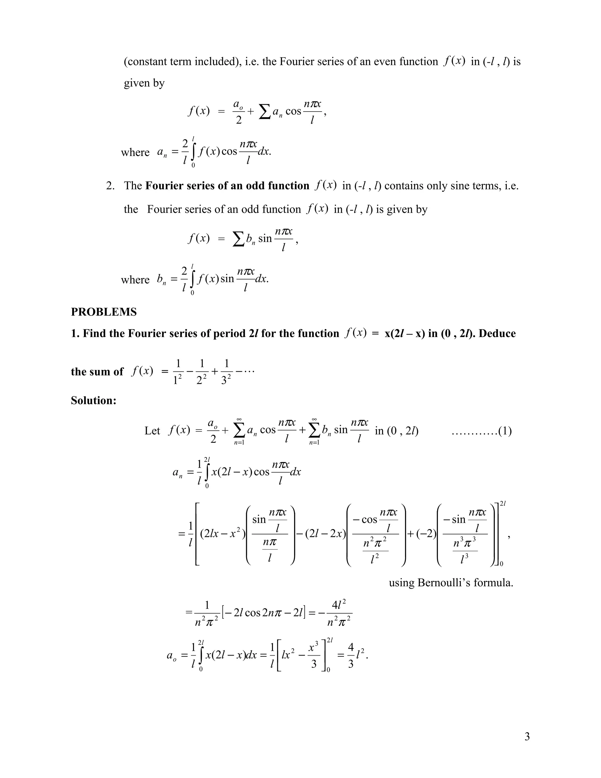 (constant term included), i.e. the Fourier series of an even function f (x) in (-l , l) is
            given by
                                          ao                         nπx
                           f (x) =
                                          2
                                             +       ∑a    n   cos
                                                                      l
                                                                         ,

                                      nπx
                            l
                       2
            where a n = ∫ f ( x ) cos     dx.
                       l 0             l

       2. The Fourier series of an odd function f (x) in (-l , l) contains only sine terms, i.e.

            the Fourier series of an odd function f (x ) in (-l , l) is given by
                                                           nπx
                           f (x) =        ∑b     n   sin
                                                            l
                                                               ,

                                       nπx
                           l
                         2
            where bn =     ∫ f ( x) sin l dx.
                         l 0

PROBLEMS
1. Find the Fourier series of period 2l for the function f (x ) = x(2l – x) in (0 , 2l). Deduce

                         1   1   1
the sum of f (x) =       2
                           − 2 + 2 −
                        1   2   3
Solution:
                                   ao     ∞
                                                           nπx ∞         nπx
                 Let f (x ) =
                                   2
                                      +   ∑a
                                          n =1
                                                 n   cos
                                                            l
                                                              + ∑ bn sin
                                                                n =1      l
                                                                             in (0 , 2l)      …………(1)

                                                 nπx
                                  2l
                                1
                        an =
                                l0∫ x(2l − x) cos l dx
                                                                                                         2l
                                          nπx                       nπx               nπx 
                                      sin                    − cos             − sin      
                          1         2        l  − (2l − 2 x )         l  + (−2)         l  ,
                         = (2lx − x )
                          l           nπ                     n 2π 2            n 3π 3 
                                                                                          
                                          l                      l2                l3      0
                                                                                  using Bernoulli’s formula.
                                                                    2
                                   1
                          =            [ − 2l cos 2nπ − 2l ] = − 4l 2
                                n 2π 2                          n 2π
                                                                             2l
                                             1      x3 
                              2l
                            1                             4
                       a o = ∫ x(2l − x )dx = lx 2 −  = l 2 .
                            l0               l      3 0 3




                                                                                                               3
 