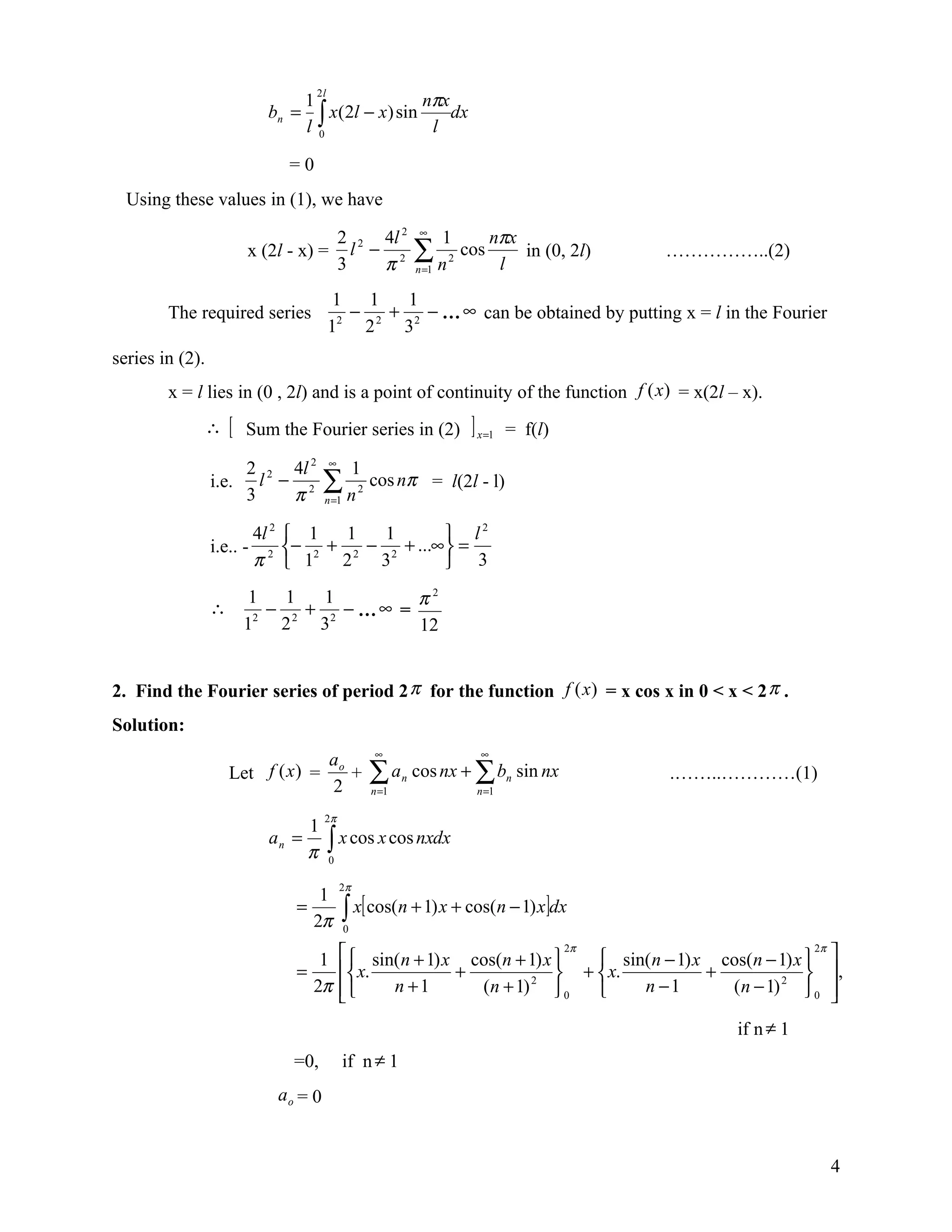 nπx
                                        2l
                                     1
                             bn =
                                     l0∫ x(2l − x) sin l dx
                                   =0
  Using these values in (1), we have

                                     2 2 4l 2                     ∞
                                                                         1          nπx
                         x (2l - x) = l − 2
                                     3   π
                                                                  ∑n
                                                                  n =1
                                                                         2
                                                                             cos
                                                                                     l
                                                                                        in (0, 2l)   ……………..(2)

                                              1   1   1
        The required series                   2
                                                − 2 + 2 − … ∞ can be obtained by putting x = l in the Fourier
                                             1   2   3
series in (2).
        x = l lies in (0 , 2l) and is a point of continuity of the function f (x) = x(2l – x).
                 ∴   [   Sum the Fourier series in (2)                        ] x =1   = f(l)
                                             ∞
                      2 2 4l 2                         1
                 i.e. l − 2
                      3   π
                                            ∑n
                                            n =1
                                                       2
                                                           cos nπ = l(2l - l)

                           4l 2    1     1   1         l
                                                           2
                 i.e.. -           − 2 + 2 − 2 + ...∞  =
                           π2      1    2   3          3

                 ∴
                          1   1   1        π2
                            − 2 + 2 − …∞ =
                         12 2    3         12


2. Find the Fourier series of period 2 π for the function f (x) = x cos x in 0 < x < 2 π .
Solution:
                                                           ∞                    ∞
                                             ao
                     Let f (x ) =
                                             2
                                                +          ∑ an cos nx + ∑ bn sin nx
                                                           n =1                n =1
                                                                                                     .……..…………(1)

                                            2π
                                        1
                             an =
                                        π    ∫ x cos x cos nxdx
                                             0

                                                 2π
                                         1
                                    =
                                        2π         ∫ x[ cos(n + 1) x + cos(n − 1) x]dx
                                                   0


                                       1          sin( n + 1) x cos(n + 1) x  2π  sin( n − 1) x cos(n − 1) x  2π 
                                    =             x.           +              +  x.            +              ,
                                      2π             n +1        (n + 1) 2  0        n −1        ( n − 1) 2  0 
                                                                                                                     
                                                                                                          if n ≠ 1
                                    =0,            if n ≠ 1
                                  ao = 0


                                                                                                                     4
 