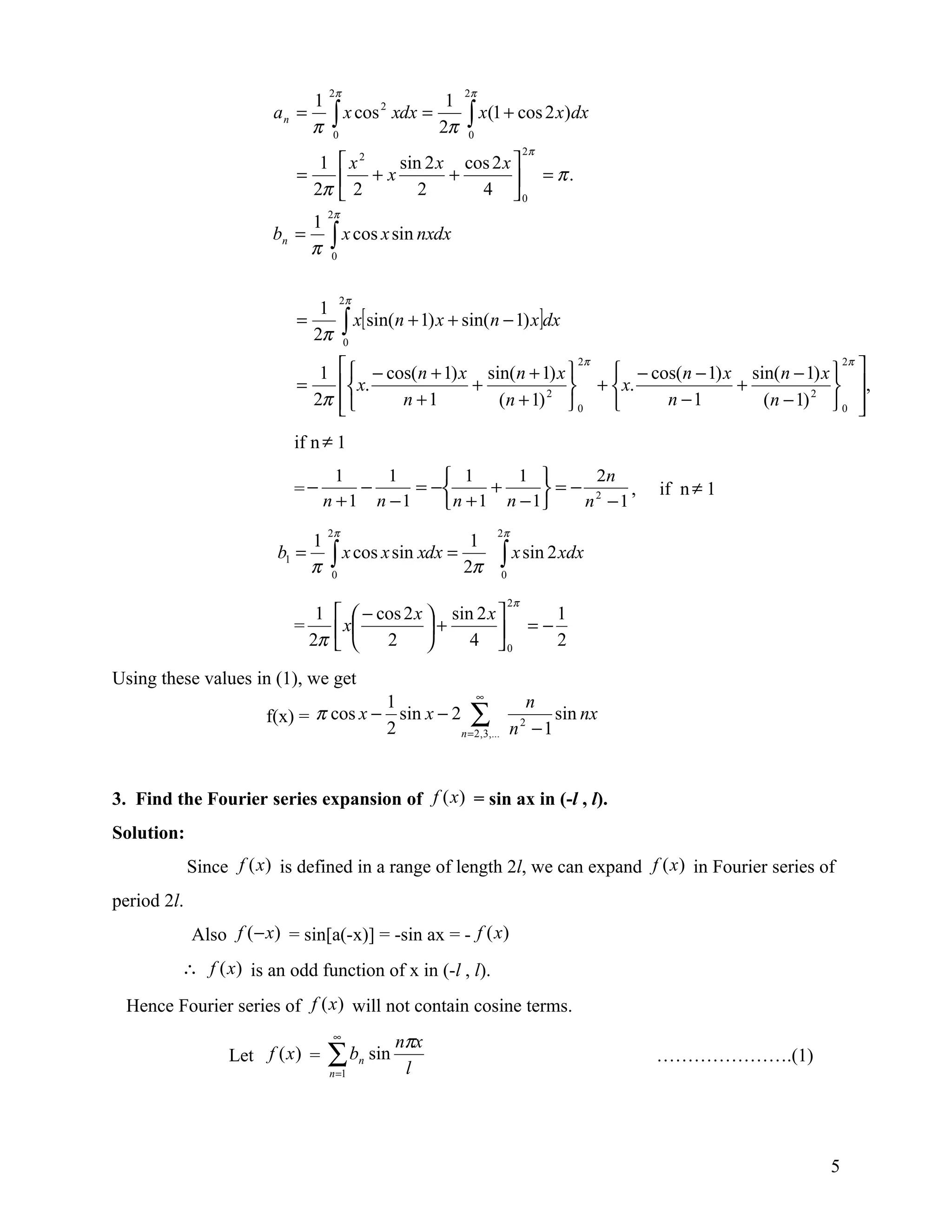 2π                       2π
                             1                      1
                        an =         ∫ x cos xdx = 2π        ∫ x(1 + cos 2 x)dx
                                                  2

                             π       0                       0
                                                                           2π
                               1        x   sin 2 x cos 2 x 
                                             2
                            =            +x        +         = π.
                              2π        2      2      4 0
                                    2π
                                1
                        bn =
                                π   ∫ x cos x sin nxdx
                                    0



                                        2π
                               1
                            =
                              2π         ∫ x[ sin(n + 1) x + sin(n − 1) x]dx
                                         0


                               1         − cos(n + 1) x sin( n + 1) x  2π  − cos(n − 1) x sin( n − 1) x  2π 
                            =            x.            +               +  x.             +               ,
                              2π             n +1         (n + 1) 2  0         n −1         (n − 1) 2  0 
                                                                                                                
                           if n ≠ 1
                                      1    1      1       1     2n
                           =−           −     = −      +     =− 2   ,             if n ≠ 1
                                    n +1 n −1     n + 1 n − 1  n −1
                                    2π                            2π
                                1                             1
                         b1 =
                                π   ∫ x cos x sin xdx =
                                    0
                                                             2π   ∫ x sin 2 xdx
                                                                  0

                                                                      2π
                              1        − cos 2 x  sin 2 x    1
                           =          x          +         =−2
                             2π           2          4 0

Using these values in (1), we get
                                                     ∞
                                       1                          n
                       f(x) = π cos x − sin x − 2 ∑                  sin nx
                                                 n = 2 , 3,... n − 1
                                                                2
                                       2


3. Find the Fourier series expansion of f (x) = sin ax in (-l , l).
Solution:
             Since f (x) is defined in a range of length 2l, we can expand f (x ) in Fourier series of
period 2l.
             Also f ( − x) = sin[a(-x)] = -sin ax = - f (x)
         ∴ f (x) is an odd function of x in (-l , l).

 Hence Fourier series of f (x ) will not contain cosine terms.
                                     ∞
                                                       nπx
                  Let f (x ) =      ∑b
                                    n =1
                                             n   sin
                                                        l
                                                                                    ………………….(1)




                                                                                                            5
 