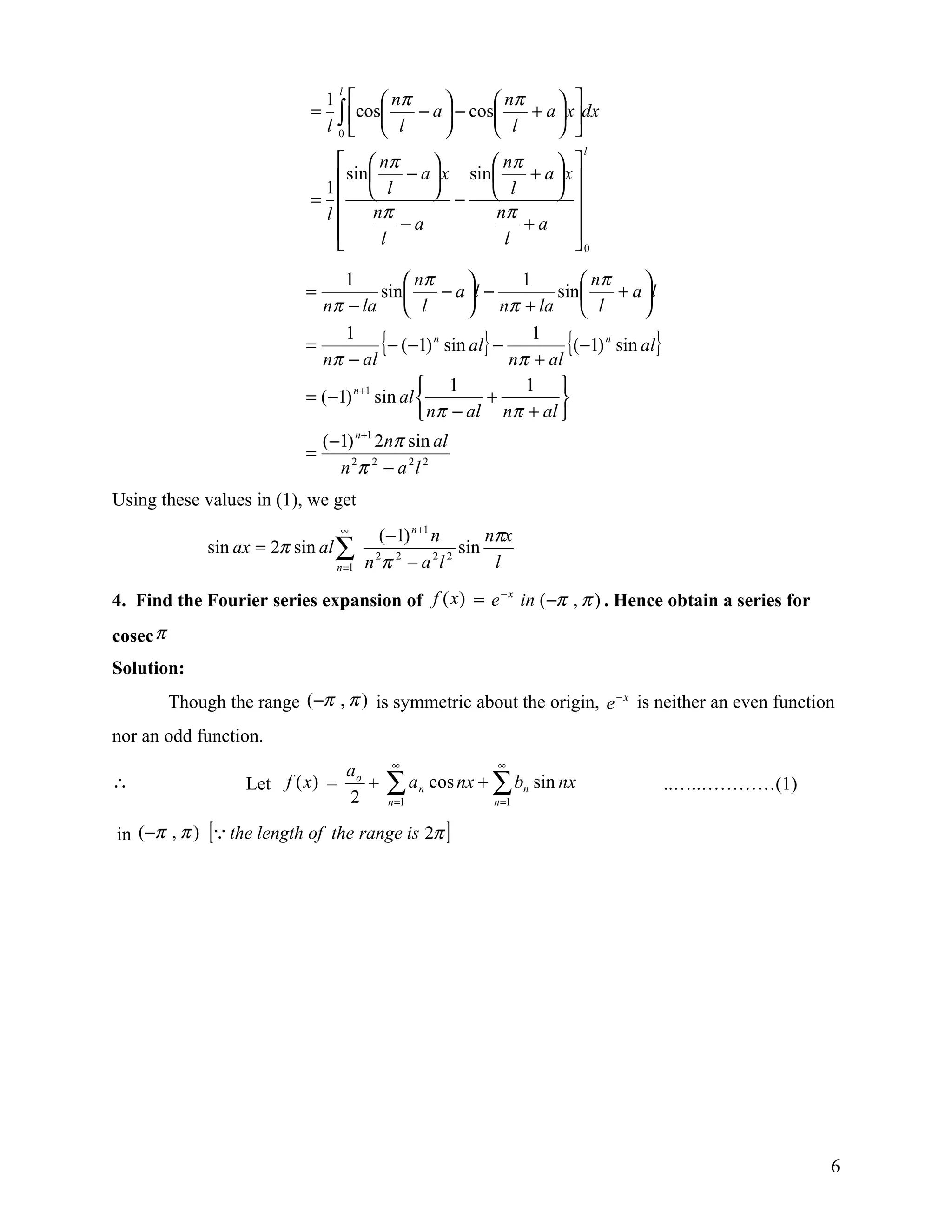 1   nπ                nπ
                                  l
                                                                
                             =     ∫ cos l − a  − cos l + a  xdx
                                 l 0                         
                                                                         l
                                  nπ                nπ     
                              1  sin  l − a  x sin  l + a  x 
                             =               −             
                              l       nπ              nπ
                                          −a               +a 
                                       l               l         
                                                                 0
                                 1            nπ            1         nπ      
                            =            sin      − a l −        sin      + a l
                              nπ − la  l               nπ + la  l             
                            =
                                 1
                              nπ − al
                                         {− (−1) n sin al} − nπ 1 al {(−1) n sin al}
                                                                +
                                                1             1 
                            = (−1) n +1 sin al           +        
                                                nπ − al nπ + al 
                              (−1) n +1 2nπ sin al
                            =
                                n 2π 2 − a 2 l 2
Using these values in (1), we get
                                   ∞
                                           (−1) n +1 n       nπx
               sin ax = 2π sin al ∑                      sin
                                  n =1   n π −a l
                                          2 2        2 2
                                                              l

4. Find the Fourier series expansion of f (x) = e − x in (−π , π ) . Hence obtain a series for
cosec π
Solution:
          Though the range (−π , π ) is symmetric about the origin, e − x is neither an even function
nor an odd function.
                                             ∞               ∞
                                      ao
∴                   Let f (x) =
                                      2
                                         +   ∑ an cos nx + ∑ bn sin nx
                                             n =1            n =1
                                                                                       ..…..…………(1)

in (−π , π ) [ the length of the range is 2π ]




                                                                                                      6
 