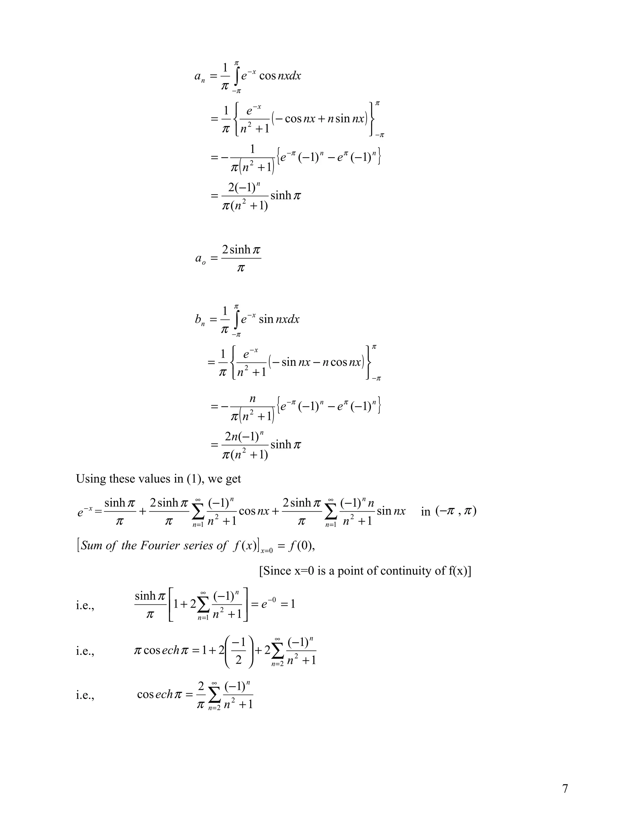 π
                                    1
                                      ∫π e cos nxdx
                                          −x
                            an =
                                    π−
                                                                                 π
                                 1  e −x                         
                                =  2     ( − cos nx + n sin nx ) 
                                 π n +1                           −π

                                =−
                                          1
                                                    {e   −π
                                                              (−1) n − e π (−1) n }
                                     π ( n + 1)
                                          2


                                     2( −1) n
                                =               sinh π
                                    π (n 2 + 1)


                                    2 sinh π
                            ao =
                                        π

                                      π
                                    1
                                      ∫π e sin nxdx
                                          −x
                            bn =
                                    π−
                                                                                π
                                 1  e −x                         
                                =  2     ( − sin nx − n cos nx ) 
                                 π n +1                           −π

                                =−
                                          n
                                                    {e   −π
                                                              (−1) n − e π (−1) n }
                                     π ( n 2 + 1)
                                    2n(−1) n
                                =               sinh π
                                    π (n 2 + 1)
Using these values in (1), we get
        sinh π 2 sinh π     ∞
                                (−1) n       2 sinh π                ∞
                                                                         (−1) n n
e−x =
          π
              +
                   π
                           ∑ n 2 + 1 cos nx + π
                           n =1
                                                                    ∑ n 2 + 1 sin nx
                                                                    n =1
                                                                                       in (−π , π )

[ Sum of   the Fourier series of f ( x )] x =0 = f (0),

                                              [Since x=0 is a point of continuity of f(x)]
              sinh π         ∞
                                  (−1) n 
i.e.,                  1 + 2∑ 2              −0
                                          = e =1
                π           n =1 n + 1

                                 −1   ∞
                                           (−1) n
i.e.,        π cos ech π = 1 + 2  + 2∑ 2
                                 2   n=2 n + 1


                            2 ∞ (−1) n
i.e.,         cos ech π =     ∑
                            π n=2 n 2 + 1




                                                                                                      7
 