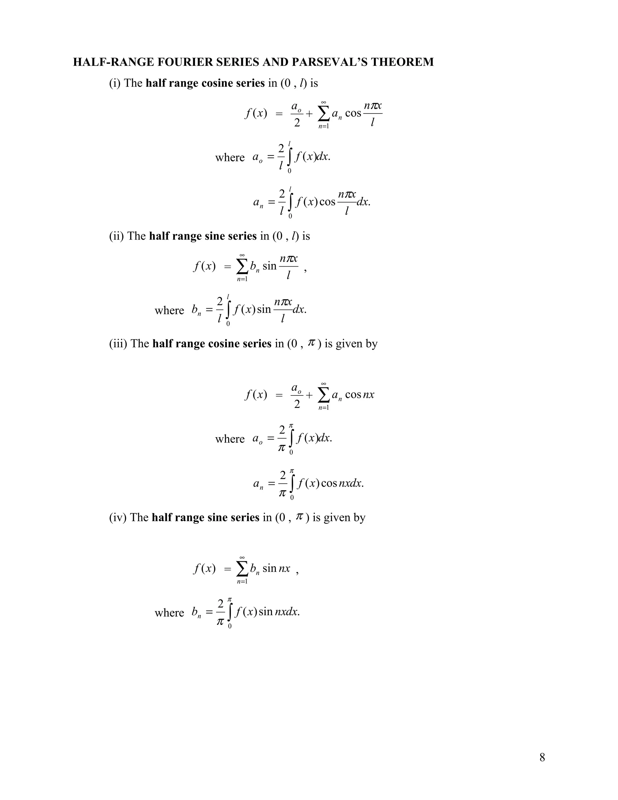 HALF-RANGE FOURIER SERIES AND PARSEVAL’S THEOREM
    (i) The half range cosine series in (0 , l) is
                                                         ao     ∞
                                                                                 nπx
                                      f (x) =
                                                         2
                                                            +   ∑a
                                                                n =1
                                                                       n   cos
                                                                                  l
                                                     l
                                                   2
                                                   l∫
                           where a o =                 f ( x )dx.
                                                     0


                                                                 nπx
                                                     l
                                                   2
                                         an =        ∫ f ( x) cos l dx.
                                                   l 0

    (ii) The half range sine series in (0 , l) is
                                  ∞
                                                   nπx
                       f (x) =    ∑b
                                  n =1
                                         n   sin
                                                    l
                                                       ,

                                          nπx
                              l
                            2
              where bn =      ∫ f ( x) sin l dx.
                            l 0

    (iii) The half range cosine series in (0 , π ) is given by


                                                                ∞
                                                         ao
                                      f (x) =
                                                         2
                                                            +   ∑a
                                                                n =1
                                                                       n   cos nx

                                                     π
                                      2
                           where a o = ∫ f ( x )dx.
                                      π 0
                                                     π
                                                   2
                                                   π∫
                                         an =          f ( x ) cos nxdx.
                                                     0


    (iv) The half range sine series in (0 , π ) is given by


                                  ∞
                       f (x) =    ∑b
                                  n =1
                                         n   sin nx ,

                              π
                        2
              where bn = ∫ f ( x) sin nxdx.
                        π 0




                                                                                       8
 