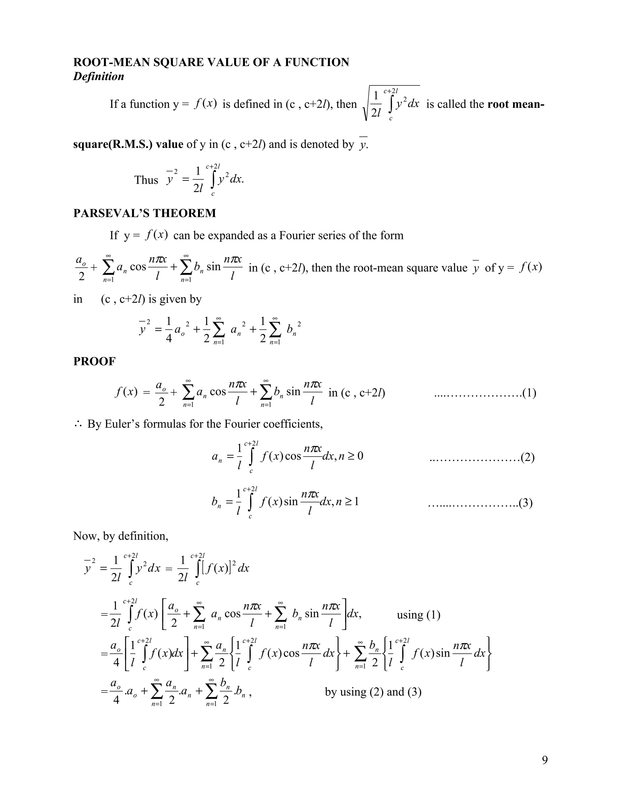 ROOT-MEAN SQUARE VALUE OF A FUNCTION
Definition
                                                                                                                   c +2 l
                                                                                                              1
                                                                                                                     ∫y
                                                                                                                            2
           If a function y = f (x ) is defined in (c , c+2l), then                                                              dx is called the root mean-
                                                                                                              2l     c


square(R.M.S.) value of y in (c , c+2l) and is denoted by y.
                                                      c + 2l
                                  1 2
                         Thus y =                       ∫y
                                                               2
                                                                   dx.
                                  2l                    c


PARSEVAL’S THEOREM
           If y = f (x ) can be expanded as a Fourier series of the form
ao        ∞
                              nπx ∞         nπx
2
   +     ∑ an cos
         n =1                  l
                                 + ∑ bn sin
                                   n =1      l
                                                in (c , c+2l), then the root-mean square value y of y = f (x)

in       (c , c+2l) is given by
                               1 2 1 ∞        1 ∞
                            y = a o + ∑ a n + ∑ bn
                             2              2        2

                               4     2 n =1   2 n =1
PROOF
                                 ao      ∞
                                                               nπx ∞         nπx
                f (x) =
                                 2
                                    +   ∑ an cos
                                         n =1                   l
                                                                  + ∑ bn sin
                                                                    n =1      l
                                                                                 in (c , c+2l)                                       ....……………….(1)

∴ By Euler’s formulas for the Fourier coefficients,
                                                                        c + 2l
                                                             1                                nπx
                                                        an =
                                                             l            ∫ c
                                                                                 f ( x) cos
                                                                                               l
                                                                                                  dx, n ≥ 0                         ..…………………(2)

                                                                        c + 2l
                                                                    1                         nπx
                                                        bn =
                                                                    l     ∫
                                                                          c
                                                                                 f ( x) sin
                                                                                               l
                                                                                                  dx, n ≥ 1                        …....……………..(3)

Now, by definition,
                   c + 2l                    c + 2l
              1                         1
                                                ∫ [ f ( x)]
     2
                     ∫ y dx =
                                                                   2
     y =                2
                                                                       dx
              2l     c
                                        2l      c

                   c + 2l
           1                       a    ∞
                                                   nπx ∞         nπx 
         =           ∫      f ( x)  o + ∑ a n cos    + ∑ bn sin       dx,                                               using (1)
           2l        c              2 n =1         l   n =1      l 
           ao1 c + 2l          ∞ a 1 c + 2l        nπx  ∞ bn 1
                                                                          c + 2l
                                                                                 nπx 
         =    ∫      f ( x)dx  + ∑ n  ∫ f ( x) cos    dx  + ∑  ∫ f ( x) sin    dx 
           4  l c                n =1 2  l c        l       n =1 2  l c      l    
                        ∞             ∞
          ao                an            bn
         = .a o + ∑ .a n + ∑ .bn ,                       by using (2) and (3)
          4            n =1 2        n =1 2




                                                                                                                                                          9
 