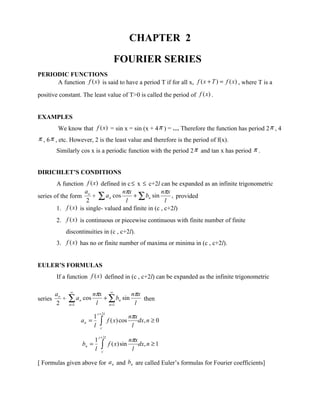 CHAPTER 2

                                            FOURIER SERIES
PERIODIC FUNCTIONS
     A function f (x ) is said to have a period T if for all x, f ( x + T ) = f ( x) , where T is a

positive constant. The least value of T>0 is called the period of f (x) .


EXAMPLES
          We know that f (x ) = sin x = sin (x + 4 π ) = … Therefore the function has period 2 π , 4
π , 6 π , etc. However, 2 is the least value and therefore is the period of f(x).
         Similarly cos x is a periodic function with the period 2 π and tan x has period π .


DIRICHLET’S CONDITIONS
        A function f (x ) defined in c ≤ x ≤ c+2l can be expanded as an infinite trigonometric
                   a               nπx              nπx
series of the form o + ∑ a n cos        + ∑ bn sin      , provided
                    2               l                 l
        1. f (x) is single- valued and finite in (c , c+2l)
         2. f (x) is continuous or piecewise continuous with finite number of finite
             discontinuities in (c , c+2l).
         3. f (x) has no or finite number of maxima or minima in (c , c+2l).


EULER’S FORMULAS
         If a function f (x) defined in (c , c+2l) can be expanded as the infinite trigonometric

         ao     ∞
                           nπx ∞         nπx
series
         2
            +   ∑ an cos
                n =1        l
                              + ∑ bn sin
                                n =1      l
                                             then

                                c + 2l
                            1                         nπx
                       an =
                            l     ∫
                                  c
                                         f ( x) cos
                                                       l
                                                          dx, n ≥ 0

                                c + 2l
                            1                         nπx
                       bn =
                            l     ∫c
                                         f ( x) sin
                                                       l
                                                          dx, n ≥ 1


[ Formulas given above for a n and bn are called Euler’s formulas for Fourier coefficients]
 
