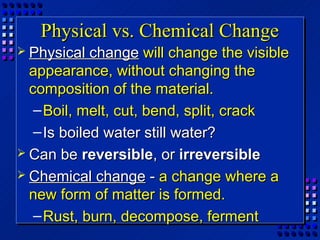 Physical vs. Chemical Change
 Physical   change will change the visible
  appearance, without changing the
  composition of the material.
   – Boil, melt, cut, bend, split, crack
   – Is boiled water still water?
 Can be reversible, or irreversible
 Chemical change - a change where a
  new form of matter is formed.
   – Rust, burn, decompose, ferment
 