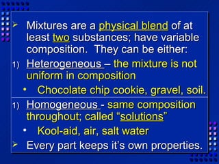   Mixtures are a physical blend of at
   least two substances; have variable
   composition. They can be either:
1) Heterogeneous – the mixture is not
   uniform in composition
  • Chocolate chip cookie, gravel, soil.
1) Homogeneous - same composition
   throughout; called “solutions”
  • Kool-aid, air, salt water
 Every part keeps it’s own properties.
 
