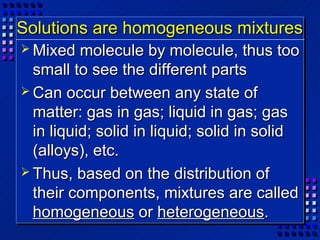 Solutions are homogeneous mixtures
 Mixed   molecule by molecule, thus too
  small to see the different parts
 Can occur between any state of
  matter: gas in gas; liquid in gas; gas
  in liquid; solid in liquid; solid in solid
  (alloys), etc.
 Thus, based on the distribution of
  their components, mixtures are called
  homogeneous or heterogeneous.
 
