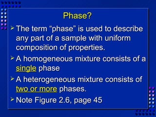 Phase?
 The  term “phase” is used to describe
  any part of a sample with uniform
  composition of properties.
 A homogeneous mixture consists of a
  single phase
 A heterogeneous mixture consists of
  two or more phases.
 Note Figure 2.6, page 45
 