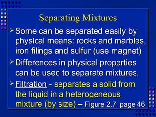 Separating Mixtures
 Some     can be separated easily by
  physical means: rocks and marbles,
  iron filings and sulfur (use magnet)
 Differences in physical properties
  can be used to separate mixtures.
 Filtration - separates a solid from
  the liquid in a heterogeneous
  mixture (by size) – Figure 2.7, page 46
 