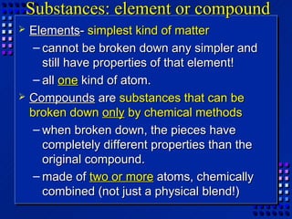 Substances: element or compound
   Elements- simplest kind of matter
     – cannot be broken down any simpler and
       still have properties of that element!
     – all one kind of atom.
   Compounds are substances that can be
    broken down only by chemical methods
     – when broken down, the pieces have
       completely different properties than the
       original compound.
     – made of two or more atoms, chemically
       combined (not just a physical blend!)
 