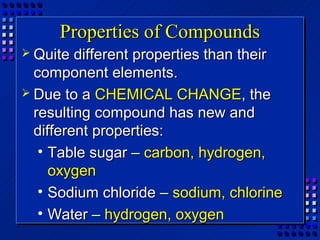Properties of Compounds
 Quite  different properties than their
  component elements.
 Due to a CHEMICAL CHANGE, the
  resulting compound has new and
  different properties:
   • Table sugar – carbon, hydrogen,
     oxygen
   • Sodium chloride – sodium, chlorine
   • Water – hydrogen, oxygen
 