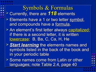 Symbols & Formulas
 Currently, there are 118 elements
 Elements have a 1 or two letter symbol,
  and compounds have a formula.
 An element’s first letter always capitalized;
  if there is a second letter, it is written
  lowercase: B, Ba, C, Ca, H, He
 Start learning the elements names and
  symbols listed in the back of the book and
  in your periodic table
 Some names come from Latin or other
  languages; note Table 2.4, page 40
 