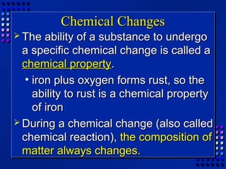 Chemical Changes
 The   ability of a substance to undergo
  a specific chemical change is called a
  chemical property.
   • iron plus oxygen forms rust, so the
     ability to rust is a chemical property
     of iron
 During a chemical change (also called
  chemical reaction), the composition of
  matter always changes.
 