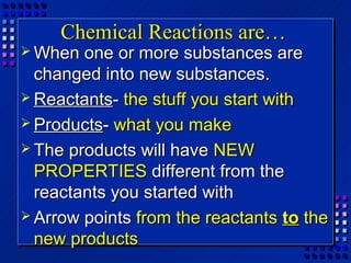 Chemical Reactions are…
 When  one or more substances are
  changed into new substances.
 Reactants- the stuff you start with
 Products- what you make
 The products will have NEW
  PROPERTIES different from the
  reactants you started with
 Arrow points from the reactants to the
  new products
 