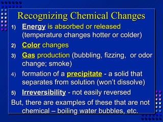 Recognizing Chemical Changes
1) Energy is absorbed or released
   (temperature changes hotter or colder)
2) Color changes
3) Gas production (bubbling, fizzing, or odor
   change; smoke)
4) formation of a precipitate - a solid that
   separates from solution (won’t dissolve)
5) Irreversibility - not easily reversed
But, there are examples of these that are not
   chemical – boiling water bubbles, etc.
 